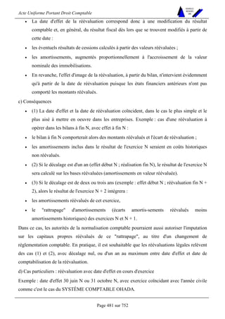 Acte Uniforme Portant Droit Comptable 
Page 481 sur 752 
NOUVELLES 
METHODES 
SARL 
• La date d'effet de la réévaluation correspond donc à une modification du résultat 
comptable et, en général, du résultat fiscal dès lors que se trouvent modifiés à partir de 
cette date : 
• les éventuels résultats de cessions calculés à partir des valeurs réévaluées ; 
• les amortissements, augmentés proportionnellement à l'accroissement de la valeur 
nominale des immobilisations. 
• En revanche, l'effet d'image de la réévaluation, à partir du bilan, n'intervient évidemment 
qu'à partir de la date de réévaluation puisque les états financiers antérieurs n'ont pas 
comporté les montants réévalués. 
c) Conséquences 
• (1) La date d'effet et la date de réévaluation coïncident, dans le cas le plus simple et le 
plus aisé à mettre en oeuvre dans les entreprises. Exemple : cas d'une réévaluation à 
opérer dans les bilans à fin N, avec effet à fin N : 
• le bilan à fin N comporterait alors des montants réévalués et l'écart de réévaluation ; 
• les amortissements inclus dans le résultat de l'exercice N seraient en coûts historiques 
non réévalués. 
• (2) Si le décalage est d'un an (effet début N ; réalisation fin N), le résultat de l'exercice N 
sera calculé sur les bases réévaluées (amortissements en valeur réévaluée). 
• (3) Si le décalage est de deux ou trois ans (exemple : effet début N ; réévaluation fin N + 
2), alors le résultat de l'exercice N + 2 intégrera : 
• les amortissements réévalués de cet exercice, 
• le rattrapage d'amortissements (écarts amortis-sements réévalués moins 
amortissements historiques) des exercices N et N + 1. 
Dans ce cas, les autorités de la normalisation comptable pourraient aussi autoriser l'imputation 
sur les capitaux propres réévalués de ce rattrapage, au titre d'un changement de 
réglementation comptable. En pratique, il est souhaitable que les réévaluations légales relèvent 
des cas (1) et (2), avec décalage nul, ou d'un an au maximum entre date d'effet et date de 
comptabilisation de la réévaluation. 
d) Cas particuliers : réévaluation avec date d'effet en cours d'exercice 
Exemple : date d'effet 30 juin N ou 31 octobre N, avec exercice coïncidant avec l'année civile 
comme c'est le cas du SYSTÈME COMPTABLE OHADA. 
 