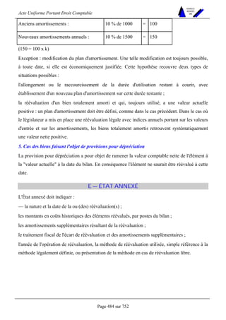 Acte Uniforme Portant Droit Comptable 
Page 484 sur 752 
NOUVELLES 
METHODES 
SARL 
Anciens amortissements : 10 % de 1000 = 100 
Nouveaux amortissements annuels : 10 % de 1500 = 150 
(150 = 100 x k) 
Exception : modification du plan d'amortissement. Une telle modification est toujours possible, 
à toute date, si elle est économiquement justifiée. Cette hypothèse recouvre deux types de 
situations possibles : 
l'allongement ou le raccourcissement de la durée d'utilisation restant à courir, avec 
établissement d'un nouveau plan d'amortissement sur cette durée restante ; 
la réévaluation d'un bien totalement amorti et qui, toujours utilisé, a une valeur actuelle 
positive : un plan d'amortissement doit être défini, comme dans le cas précédent. Dans le cas où 
le législateur a mis en place une réévaluation légale avec indices annuels portant sur les valeurs 
d'entrée et sur les amortissements, les biens totalement amortis retrouvent systématiquement 
une valeur nette positive. 
5. Cas des biens faisant l'objet de provisions pour dépréciation 
La provision pour dépréciation a pour objet de ramener la valeur comptable nette de l'élément à 
la valeur actuelle à la date du bilan. En conséquence l'élément ne saurait être réévalué à cette 
date. 
E — ÉTAT ANNEXÉ 
L'État annexé doit indiquer : 
— la nature et la date de la ou (des) réévaluation(s) ; 
les montants en coûts historiques des éléments réévalués, par postes du bilan ; 
les amortissements supplémentaires résultant de la réévaluation ; 
le traitement fiscal de l'écart de réévaluation et des amortissements supplémentaires ; 
l'année de l'opération de réévaluation, la méthode de réévaluation utilisée, simple référence à la 
méthode légalement définie, ou présentation de la méthode en cas de réévaluation libre. 
 
