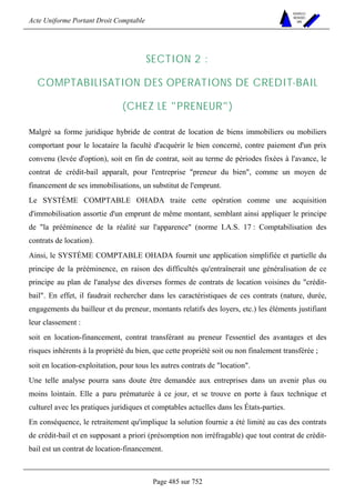 Acte Uniforme Portant Droit Comptable 
Page 485 sur 752 
NOUVELLES 
METHODES 
SARL 
SECTION 2 : 
COMPTABILISATION DES OPERATIONS DE CREDIT-BAIL 
(CHEZ LE PRENEUR) 
Malgré sa forme juridique hybride de contrat de location de biens immobiliers ou mobiliers 
comportant pour le locataire la faculté d'acquérir le bien concerné, contre paiement d'un prix 
convenu (levée d'option), soit en fin de contrat, soit au terme de périodes fixées à l'avance, le 
contrat de crédit-bail apparaît, pour l'entreprise preneur du bien, comme un moyen de 
financement de ses immobilisations, un substitut de l'emprunt. 
Le SYSTÈME COMPTABLE OHADA traite cette opération comme une acquisition 
d'immobilisation assortie d'un emprunt de même montant, semblant ainsi appliquer le principe 
de la prééminence de la réalité sur l'apparence (norme I.A.S. 17 : Comptabilisation des 
contrats de location). 
Ainsi, le SYSTÈME COMPTABLE OHADA fournit une application simplifiée et partielle du 
principe de la prééminence, en raison des difficultés qu'entraînerait une généralisation de ce 
principe au plan de l'analyse des diverses formes de contrats de location voisines du crédit-bail. 
En effet, il faudrait rechercher dans les caractéristiques de ces contrats (nature, durée, 
engagements du bailleur et du preneur, montants relatifs des loyers, etc.) les éléments justifiant 
leur classement : 
soit en location-financement, contrat transférant au preneur l'essentiel des avantages et des 
risques inhérents à la propriété du bien, que cette propriété soit ou non finalement transférée ; 
soit en location-exploitation, pour tous les autres contrats de location. 
Une telle analyse pourra sans doute être demandée aux entreprises dans un avenir plus ou 
moins lointain. Elle a paru prématurée à ce jour, et se trouve en porte à faux technique et 
culturel avec les pratiques juridiques et comptables actuelles dans les États-parties. 
En conséquence, le retraitement qu'implique la solution fournie a été limité au cas des contrats 
de crédit-bail et en supposant a priori (présomption non irréfragable) que tout contrat de crédit-bail 
est un contrat de location-financement. 
 