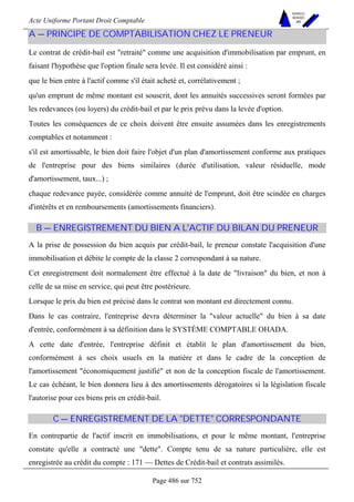 Acte Uniforme Portant Droit Comptable 
Page 486 sur 752 
NOUVELLES 
METHODES 
SARL 
A — PRINCIPE DE COMPTABILISATION CHEZ LE PRENEUR 
Le contrat de crédit-bail est retraité comme une acquisition d'immobilisation par emprunt, en 
faisant l'hypothèse que l'option finale sera levée. Il est considéré ainsi : 
que le bien entre à l'actif comme s'il était acheté et, corrélativement ; 
qu'un emprunt de même montant est souscrit, dont les annuités successives seront formées par 
les redevances (ou loyers) du crédit-bail et par le prix prévu dans la levée d'option. 
Toutes les conséquences de ce choix doivent être ensuite assumées dans les enregistrements 
comptables et notamment : 
s'il est amortissable, le bien doit faire l'objet d'un plan d'amortissement conforme aux pratiques 
de l'entreprise pour des biens similaires (durée d'utilisation, valeur résiduelle, mode 
d'amortissement, taux...) ; 
chaque redevance payée, considérée comme annuité de l'emprunt, doit être scindée en charges 
d'intérêts et en remboursements (amortissements financiers). 
B — ENREGISTREMENT DU BIEN A L'ACTIF DU BILAN DU PRENEUR 
A la prise de possession du bien acquis par crédit-bail, le preneur constate l'acquisition d'une 
immobilisation et débite le compte de la classe 2 correspondant à sa nature. 
Cet enregistrement doit normalement être effectué à la date de livraison du bien, et non à 
celle de sa mise en service, qui peut être postérieure. 
Lorsque le prix du bien est précisé dans le contrat son montant est directement connu. 
Dans le cas contraire, l'entreprise devra déterminer la valeur actuelle du bien à sa date 
d'entrée, conformément à sa définition dans le SYSTÈME COMPTABLE OHADA. 
A cette date d'entrée, l'entreprise définit et établit le plan d'amortissement du bien, 
conformément à ses choix usuels en la matière et dans le cadre de la conception de 
l'amortissement économiquement justifié et non de la conception fiscale de l'amortissement. 
Le cas échéant, le bien donnera lieu à des amortissements dérogatoires si la législation fiscale 
l'autorise pour ces biens pris en crédit-bail. 
C — ENREGISTREMENT DE LA DETTE CORRESPONDANTE 
En contrepartie de l'actif inscrit en immobilisations, et pour le même montant, l'entreprise 
constate qu'elle a contracté une dette. Compte tenu de sa nature particulière, elle est 
enregistrée au crédit du compte : 171 — Dettes de Crédit-bail et contrats assimilés. 
 