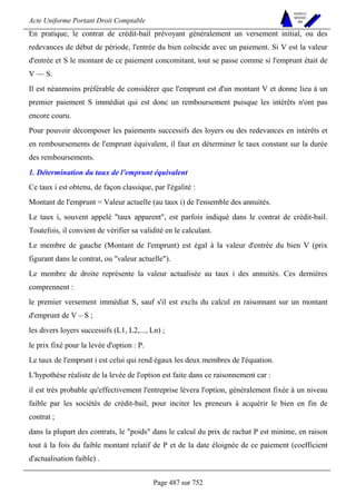 Acte Uniforme Portant Droit Comptable 
Page 487 sur 752 
NOUVELLES 
METHODES 
SARL 
En pratique, le contrat de crédit-bail prévoyant généralement un versement initial, ou des 
redevances de début de période, l'entrée du bien coïncide avec un paiement. Si V est la valeur 
d'entrée et S le montant de ce paiement concomitant, tout se passe comme si l'emprunt était de 
V — S. 
Il est néanmoins préférable de considérer que l'emprunt est d'un montant V et donne lieu à un 
premier paiement S immédiat qui est donc un remboursement puisque les intérêts n'ont pas 
encore couru. 
Pour pouvoir décomposer les paiements successifs des loyers ou des redevances en intérêts et 
en remboursements de l'emprunt équivalent, il faut en déterminer le taux constant sur la durée 
des remboursements. 
1. Détermination du taux de l'emprunt équivalent 
Ce taux i est obtenu, de façon classique, par l'égalité : 
Montant de l'emprunt = Valeur actuelle (au taux i) de l'ensemble des annuités. 
Le taux i, souvent appelé taux apparent, est parfois indiqué dans le contrat de crédit-bail. 
Toutefois, il convient de vérifier sa validité en le calculant. 
Le membre de gauche (Montant de l'emprunt) est égal à la valeur d'entrée du bien V (prix 
figurant dans le contrat, ou valeur actuelle). 
Le membre de droite représente la valeur actualisée au taux i des annuités. Ces dernières 
comprennent : 
le premier versement immédiat S, sauf s'il est exclu du calcul en raisonnant sur un montant 
d'emprunt de V – S ; 
les divers loyers successifs (L1, L2,..., Ln) ; 
le prix fixé pour la levée d'option : P. 
Le taux de l'emprunt i est celui qui rend égaux les deux membres de l'équation. 
L'hypothèse réaliste de la levée de l'option est faite dans ce raisonnement car : 
il est très probable qu'effectivement l'entreprise lèvera l'option, généralement fixée à un niveau 
faible par les sociétés de crédit-bail, pour inciter les preneurs à acquérir le bien en fin de 
contrat ; 
dans la plupart des contrats, le poids dans le calcul du prix de rachat P est minime, en raison 
tout à la fois du faible montant relatif de P et de la date éloignée de ce paiement (coefficient 
d'actualisation faible) . 
 