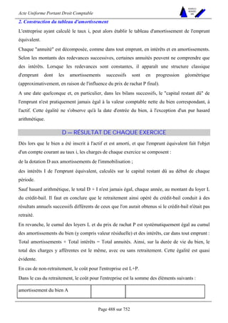 Acte Uniforme Portant Droit Comptable 
Page 488 sur 752 
NOUVELLES 
METHODES 
SARL 
2. Construction du tableau d'amortissement 
L'entreprise ayant calculé le taux i, peut alors établir le tableau d'amortissement de l'emprunt 
équivalent. 
Chaque annuité est décomposée, comme dans tout emprunt, en intérêts et en amortissements. 
Selon les montants des redevances successives, certaines annuités peuvent ne comprendre que 
des intérêts. Lorsque les redevances sont constantes, il apparaît une structure classique 
d'emprunt dont les amortissements successifs sont en progression géométrique 
(approximativement, en raison de l'influence du prix de rachat P final). 
A une date quelconque et, en particulier, dans les bilans successifs, le capital restant dû de 
l'emprunt n'est pratiquement jamais égal à la valeur comptable nette du bien correspondant, à 
l'actif. Cette égalité ne s'observe qu'à la date d'entrée du bien, à l'exception d'un pur hasard 
arithmétique. 
D — RÉSULTAT DE CHAQUE EXERCICE 
Dès lors que le bien a été inscrit à l'actif et est amorti, et que l'emprunt équivalent fait l'objet 
d'un compte courant au taux i, les charges de chaque exercice se composent : 
de la dotation D aux amortissements de l'immobilisation ; 
des intérêts I de l'emprunt équivalent, calculés sur le capital restant dû au début de chaque 
période. 
Sauf hasard arithmétique, le total D + I n'est jamais égal, chaque année, au montant du loyer L 
du crédit-bail. Il faut en conclure que le retraitement ainsi opéré du crédit-bail conduit à des 
résultats annuels successifs différents de ceux que l'on aurait obtenus si le crédit-bail n'était pas 
retraité. 
En revanche, le cumul des loyers L et du prix de rachat P est systématiquement égal au cumul 
des amortissements du bien (y compris valeur résiduelle) et des intérêts, car dans tout emprunt : 
Total amortissements + Total intérêts = Total annuités. Ainsi, sur la durée de vie du bien, le 
total des charges y afférentes est le même, avec ou sans retraitement. Cette égalité est quasi 
évidente. 
En cas de non-retraitement, le coût pour l'entreprise est L+P. 
Dans le cas du retraitement, le coût pour l'entreprise est la somme des éléments suivants : 
amortissement du bien A  
 
