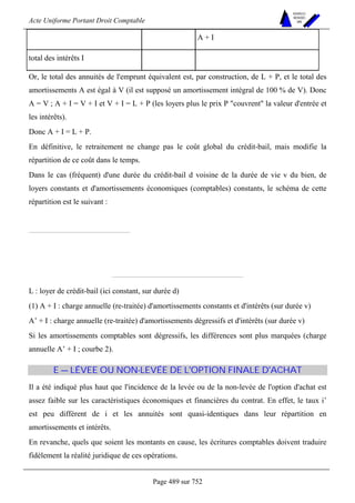 Acte Uniforme Portant Droit Comptable 
Page 489 sur 752 
NOUVELLES 
METHODES 
SARL 
 A + I 
total des intérêts I  
Or, le total des annuités de l'emprunt équivalent est, par construction, de L + P, et le total des 
amortissements A est égal à V (il est supposé un amortissement intégral de 100 % de V). Donc 
A = V ; A + I = V + I et V + I = L + P (les loyers plus le prix P couvrent la valeur d'entrée et 
les intérêts). 
Donc A + I = L + P. 
En définitive, le retraitement ne change pas le coût global du crédit-bail, mais modifie la 
répartition de ce coût dans le temps. 
Dans le cas (fréquent) d'une durée du crédit-bail d voisine de la durée de vie v du bien, de 
loyers constants et d'amortissements économiques (comptables) constants, le schéma de cette 
répartition est le suivant : 
L : loyer de crédit-bail (ici constant, sur durée d) 
(1) A + I : charge annuelle (re-traitée) d'amortissements constants et d'intérêts (sur durée v) 
A’ + I : charge annuelle (re-traitée) d'amortissements dégressifs et d'intérêts (sur durée v) 
Si les amortissements comptables sont dégressifs, les différences sont plus marquées (charge 
annuelle A’ + I ; courbe 2). 
E — LÉVEE OU NON-LEVÉE DE L'OPTION FINALE D'ACHAT 
Il a été indiqué plus haut que l'incidence de la levée ou de la non-levée de l'option d'achat est 
assez faible sur les caractéristiques économiques et financières du contrat. En effet, le taux i’ 
est peu différent de i et les annuités sont quasi-identiques dans leur répartition en 
amortissements et intérêts. 
En revanche, quels que soient les montants en cause, les écritures comptables doivent traduire 
fidèlement la réalité juridique de ces opérations. 
 