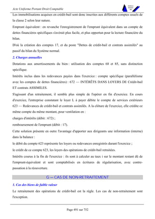 Acte Uniforme Portant Droit Comptable 
Page 491 sur 752 
NOUVELLES 
METHODES 
SARL 
Les immobilisations acquises en crédit-bail sont donc inscrites aux différents comptes usuels de 
la classe 2 selon leur nature. 
Emprunt équivalent : en revanche l'enregistrement de l'emprunt équivalent dans un compte de 
dettes financières spécifiques s'avérait plus facile, et plus opportun pour la lecture financière du 
bilan. 
D'où la création des comptes 17, et du poste Dettes de crédit-bail et contrats assimilés au 
passif du bilan du Système normal. 
2. Charges annuelles 
Dotations aux amortissements du bien : utilisation des comptes 68 et 85, sans distinction 
spécifique. 
Intérêts inclus dans les redevances payées dans l'exercice : compte spécifique (parallélisme 
avec les comptes de dettes financières) : 672 — INTÉRÊTS DANS LOYERS DE Crédit-bail 
ET contrats ASSIMILES. 
S'agissant d'un retraitement, il semble plus simple de l'opérer en fin d'exercice. En cours 
d'exercice, l'entreprise constatant le loyer L à payer débite le compte de services extérieurs 
623 — Redevances de crédit-bail et contrats assimilés. A la clôture de l'exercice, elle crédite ce 
même compte du même montant, pour ventilation en : 
charges d'intérêts (débit : 672) ; 
remboursement de l'emprunt (débit : 17). 
Cette solution présente en outre l'avantage d'apporter aux dirigeants une information (interne) 
dans la balance : 
le débit du compte 623 représente les loyers ou redevances enregistrés durant l'exercice ; 
le crédit de ce compte 623, les loyers des opérations de crédit-bail retraitées. 
Intérêts courus à la fin de l'exercice : ils sont à calculer au taux i sur le montant restant dû de 
l'emprunt-équivalent et sont comptabilisés en écritures de régularisation, avec contre-passation 
à la réouverture. 
G — CAS DE NON-RETRAITEMENT 
1. Cas des biens de faible valeur 
Le retraitement des opérations de crédit-bail est la règle. Les cas de non-retraitement sont 
l'exception. 
 