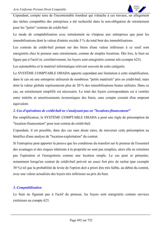 Acte Uniforme Portant Droit Comptable 
Page 492 sur 752 
NOUVELLES 
METHODES 
SARL 
Cependant, compte tenu de l'incontestable lourdeur qui s'attache à ces travaux, un allégement 
des tâches comptables des entreprises a été recherché dans la non-obligation de retraitement 
pour les petits contrats de crédit-bail. 
Le mode de comptabilisation avec retraitement ne s'impose aux entreprises que pour les 
immobilisations dont la valeur d'entrée excède 5 % du total brut des immobilisations. 
Les contrats de crédit-bail portant sur des biens d'une valeur inférieure à ce seuil sont 
enregistrés chez le preneur sans retraitement, comme de simples locations. Dès lors, le bien ne 
figure pas à l'actif et, corrélativement, les loyers sont enregistrés comme tels (compte 623). 
Les automobiles et le matériel informatique relèvent souvent de cette catégorie. 
Le SYSTÈME COMPTABLE OHADA apporte cependant une limitation à cette simplification, 
dans le cas où une entreprise utiliserait de nombreux petits matériels pris en crédit-bail, mais 
dont la valeur globale représenterait plus de 20 % des immobilisations brutes utilisées. Dans ce 
cas, un retraitement simplifié est nécessaire. Le total des loyers correspondants est à ventiler 
entre intérêts et amortissements économiques des biens, sans compte courant d'un emprunt 
équivalent. 
2. Cas d'opérations de crédit-bail ne s'analysant pas en locations-financement 
Par simplification, le SYSTÈME COMPTABLE OHADA a posé une règle de présomption de 
location-financement pour tout contrat de crédit-bail. 
Cependant, il est possible, dans des cas sans doute rares, de renverser cette présomption au 
bénéfice d'une analyse de location-exploitation du contrat. 
Si l'entreprise peut apporter la preuve que les conditions du transfert sur le preneur de l'essentiel 
des avantages et des risques inhérents à la propriété ne sont pas remplies, alors elle ne retraitera 
pas l'opération et l'enregistrera comme une location simple. Le cas peut se présenter, 
notamment lorsqu'un contrat de crédit-bail prévoit un assez fort prix de rachat (par exemple 
30 %) tel que la probabilité de levée de l'option doit a priori être très faible, au début du contrat, 
avec une valeur actualisée des loyers très inférieure au prix du bien. 
3. Comptabilisation 
Le bien ne figurant pas à l'actif du preneur, les loyers sont enregistrés comme services 
extérieurs au compte 623. 
 