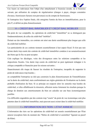 Acte Uniforme Portant Droit Comptable 
Page 493 sur 752 
NOUVELLES 
METHODES 
SARL 
Ces loyers ou redevances font l'objet d'un rattachement à l'exercice écoulé, ou à l'exercice 
suivant, par utilisation de comptes de régularisation (charges à payer, charges constatées 
d'avance, fournisseurs factures non parvenues) ou du compte de fournisseurs. 
Si l'entreprise lève l'option finale, elle enregistre l'entrée du bien en immobilisations, pour le 
prix P, et définit un plan d'amortissement. 
H — CREDIT-BAIL IMMOBILIER ET CREDIT-BAIL MOBILIER 
Du point de vue comptable, les opérations de crédit-bail immobilier ne se distinguent pas 
fondamentalement, de celles du crédit-bail mobilier. 
Portant sur des immeubles, ces contrats ont ainsi une durée sensiblement plus longue que celle 
du crédit-bail mobilier. 
Les particularités de ces contrats tiennent essentiellement à leur aspect fiscal. Il n'est pas rare 
qu'une durée trop courte des contrats de crédit-bail immobilier conduise à un suramortissement 
des biens que le fisc ne peut accepter. 
Cela explique les décalages, voire des divergences entre les solutions comptables et les 
dispositions fiscales. Une durée trop courte du crédit-bail ne peut également échapper à la 
critique comptable et financière pour les raisons suivantes : 
financièrement elle risque de fausser les résultats de l'entreprise, incapable de supporter le 
poids de redevances trop lourdes ; 
en comptabilité l'entreprise ne doit pas construire le plan d'amortissement de l'immobilisation 
sur la durée du crédit-bail, mais conformément aux règles générales de l'évaluation sur la durée 
probable d'utilisation du bien. Si ce principe est respecté alors les annuités trop lourdes du 
crédit-bail, si elles affaiblissent la trésorerie, affectent moins fortement les résultats puisque la 
charge de dotation aux amortissements du bien est calculée sur une base économiquement 
justifiée. 
Ces difficultés engendrées par des contrats trop courts du point de vue économique sont plus 
patentes dans le crédit-bail immobilier, mais peuvent aussi exister dans le crédit-bail mobilier. 
I — INFORMATION DES TIERS : L'ÉTAT ANNEXÉ 
L'information des tiers sur les opérations de crédit-bail est assurée essentiellement par l'Etat 
annexé (exception faite du montant des Dettes de crédit-bail et assimilées figurant au passif 
du bilan). 
 