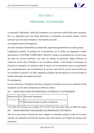 Acte Uniforme Portant Droit Comptable 
Page 495 sur 752 
NOUVELLES 
METHODES 
SARL 
SECTION 3 : 
PERSONNEL INTERIMAIRE 
Le personnel intérimaire utilisé par l'entreprise est le personnel salarié d'une autre entreprise, 
mis à sa disposition pour une durée déterminée. La prestation est facturée comme service 
extérieur par cette autre entreprise. Cette dernière peut être : 
une entreprise de travail temporaire ; 
une autre entreprise industrielle ou commerciale, appartenant généralement au même groupe. 
L'application partielle du principe de la prééminence de la réalité sur l'apparence conduit 
directement le SYSTÈME COMPTABLE OHADA à inclure ces prestations de services reçus 
non dans les services extérieurs, mais dans les charges de personnel, malgré l'absence de 
contrat de travail entre l'entreprise et les travailleurs utilisés. Ainsi l'analyse économique de 
l'activité de l'entreprise est améliorée dans la mesure où les prestations reçues ne représentent 
pas, économiquement, une consommation de services, mais bien le coût du travail fourni par 
les travailleurs concernés. En effet, l'apparence juridique des prestations de services masque la 
réalité économique d'un apport de travail. 
En conséquence : 
en cours d'exercice, l'entreprise utilisatrice enregistre les factures reçues de la société de travail 
temporaire (ou des autres entreprises) au débit du compte : 
637 — REMUNERATIONS DE PERSONNEL EXTERIEUR A L'ENTREPRISE 
Subdivisions 6371 Personnel intérimaire 
6372 Personnel détaché ou prêté à l'entreprise 
à la clôture de l'exercice, les comptes 6371 et 6372 sont virés, pour solde, au débit du compte 
667 — REMUNERATION TRANSFEREE DE PERSONNEL EXTERIEUR. 
Afin de ne pas fausser l'assiette des taxes, impôts ou cotisations calculés à partir de la masse 
salariale, des indications doivent être fournies, dans l'Etat annexé, sur l'origine des charges ainsi 
transférées. 
 