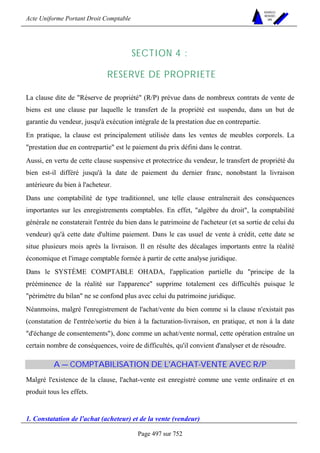 Acte Uniforme Portant Droit Comptable 
Page 497 sur 752 
NOUVELLES 
METHODES 
SARL 
SECTION 4 : 
RESERVE DE PROPRIETE 
La clause dite de Réserve de propriété (R/P) prévue dans de nombreux contrats de vente de 
biens est une clause par laquelle le transfert de la propriété est suspendu, dans un but de 
garantie du vendeur, jusqu'à exécution intégrale de la prestation due en contrepartie. 
En pratique, la clause est principalement utilisée dans les ventes de meubles corporels. La 
prestation due en contrepartie est le paiement du prix défini dans le contrat. 
Aussi, en vertu de cette clause suspensive et protectrice du vendeur, le transfert de propriété du 
bien est-il différé jusqu'à la date de paiement du dernier franc, nonobstant la livraison 
antérieure du bien à l'acheteur. 
Dans une comptabilité de type traditionnel, une telle clause entraînerait des conséquences 
importantes sur les enregistrements comptables. En effet, algèbre du droit, la comptabilité 
générale ne constaterait l'entrée du bien dans le patrimoine de l'acheteur (et sa sortie de celui du 
vendeur) qu'à cette date d'ultime paiement. Dans le cas usuel de vente à crédit, cette date se 
situe plusieurs mois après la livraison. Il en résulte des décalages importants entre la réalité 
économique et l'image comptable formée à partir de cette analyse juridique. 
Dans le SYSTÈME COMPTABLE OHADA, l'application partielle du principe de la 
prééminence de la réalité sur l'apparence supprime totalement ces difficultés puisque le 
périmètre du bilan ne se confond plus avec celui du patrimoine juridique. 
Néanmoins, malgré l'enregistrement de l'achat/vente du bien comme si la clause n'existait pas 
(constatation de l'entrée/sortie du bien à la facturation-livraison, en pratique, et non à la date 
d'échange de consentements), donc comme un achat/vente normal, cette opération entraîne un 
certain nombre de conséquences, voire de difficultés, qu'il convient d'analyser et de résoudre. 
A — COMPTABILISATION DE L'ACHAT-VENTE AVEC R/P 
Malgré l'existence de la clause, l'achat-vente est enregistré comme une vente ordinaire et en 
produit tous les effets. 
1. Constatation de l'achat (acheteur) et de la vente (vendeur) 
 