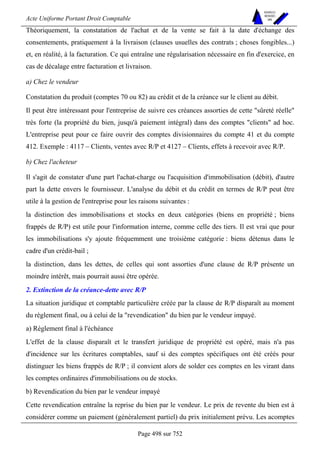 Acte Uniforme Portant Droit Comptable 
Page 498 sur 752 
NOUVELLES 
METHODES 
SARL 
Théoriquement, la constatation de l'achat et de la vente se fait à la date d'échange des 
consentements, pratiquement à la livraison (clauses usuelles des contrats ; choses fongibles...) 
et, en réalité, à la facturation. Ce qui entraîne une régularisation nécessaire en fin d'exercice, en 
cas de décalage entre facturation et livraison. 
a) Chez le vendeur 
Constatation du produit (comptes 70 ou 82) au crédit et de la créance sur le client au débit. 
Il peut être intéressant pour l'entreprise de suivre ces créances assorties de cette sûreté réelle 
très forte (la propriété du bien, jusqu'à paiement intégral) dans des comptes clients ad hoc. 
L'entreprise peut pour ce faire ouvrir des comptes divisionnaires du compte 41 et du compte 
412. Exemple : 4117 – Clients, ventes avec R/P et 4127 – Clients, effets à recevoir avec R/P. 
b) Chez l'acheteur 
Il s'agit de constater d'une part l'achat-charge ou l'acquisition d'immobilisation (débit), d'autre 
part la dette envers le fournisseur. L'analyse du débit et du crédit en termes de R/P peut être 
utile à la gestion de l'entreprise pour les raisons suivantes : 
la distinction des immobilisations et stocks en deux catégories (biens en propriété ; biens 
frappés de R/P) est utile pour l'information interne, comme celle des tiers. Il est vrai que pour 
les immobilisations s'y ajoute fréquemment une troisième catégorie : biens détenus dans le 
cadre d'un crédit-bail ; 
la distinction, dans les dettes, de celles qui sont assorties d'une clause de R/P présente un 
moindre intérêt, mais pourrait aussi être opérée. 
2. Extinction de la créance-dette avec R/P 
La situation juridique et comptable particulière créée par la clause de R/P disparaît au moment 
du règlement final, ou à celui de la revendication du bien par le vendeur impayé. 
a) Règlement final à l'échéance 
L'effet de la clause disparaît et le transfert juridique de propriété est opéré, mais n'a pas 
d'incidence sur les écritures comptables, sauf si des comptes spécifiques ont été créés pour 
distinguer les biens frappés de R/P ; il convient alors de solder ces comptes en les virant dans 
les comptes ordinaires d'immobilisations ou de stocks. 
b) Revendication du bien par le vendeur impayé 
Cette revendication entraîne la reprise du bien par le vendeur. Le prix de revente du bien est à 
considérer comme un paiement (généralement partiel) du prix initialement prévu. Les acomptes 
 