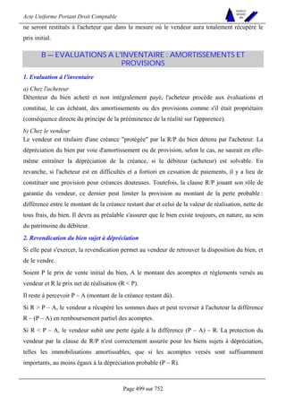 Acte Uniforme Portant Droit Comptable 
Page 499 sur 752 
NOUVELLES 
METHODES 
SARL 
ne seront restitués à l'acheteur que dans la mesure où le vendeur aura totalement récupéré le 
prix initial. 
B — EVALUATIONS A L'INVENTAIRE : AMORTISSEMENTS ET 
PROVISIONS 
1. Evaluation à l'inventaire 
a) Chez l'acheteur 
Détenteur du bien acheté et non intégralement payé, l'acheteur procède aux évaluations et 
constitue, le cas échéant, des amortissements ou des provisions comme s'il était propriétaire 
(conséquence directe du principe de la prééminence de la réalité sur l'apparence). 
b) Chez le vendeur 
Le vendeur est titulaire d'une créance protégée par la R/P du bien détenu par l'acheteur. La 
dépréciation du bien par voie d'amortissement ou de provision, selon le cas, ne saurait en elle-même 
entraîner la dépréciation de la créance, si le débiteur (acheteur) est solvable. En 
revanche, si l'acheteur est en difficultés et a fortiori en cessation de paiements, il y a lieu de 
constituer une provision pour créances douteuses. Toutefois, la clause R/P jouant son rôle de 
garantie du vendeur, ce dernier peut limiter la provision au montant de la perte probable : 
différence entre le montant de la créance restant due et celui de la valeur de réalisation, nette de 
tous frais, du bien. Il devra au préalable s'assurer que le bien existe toujours, en nature, au sein 
du patrimoine du débiteur. 
2. Revendication du bien sujet à dépréciation 
Si elle peut s'exercer, la revendication permet au vendeur de retrouver la disposition du bien, et 
de le vendre. 
Soient P le prix de vente initial du bien, A le montant des acomptes et règlements versés au 
vendeur et R le prix net de réalisation (R  P). 
Il reste à percevoir P – A (montant de la créance restant dû). 
Si R  P – A, le vendeur a récupéré les sommes dues et peut reverser à l'acheteur la différence 
R – (P – A) en remboursement partiel des acomptes. 
Si R  P – A, le vendeur subit une perte égale à la différence (P – A) – R. La protection du 
vendeur par la clause de R/P n'est correctement assurée pour les biens sujets à dépréciation, 
telles les immobilisations amortissables, que si les acomptes versés sont suffisamment 
importants, au moins égaux à la dépréciation probable (P – R). 
 