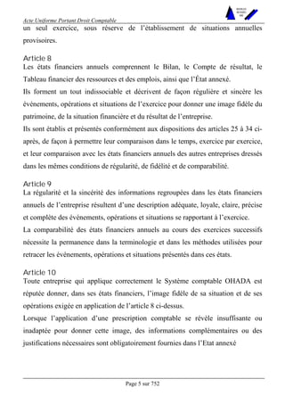 Acte Uniforme Portant Droit Comptable 
Page 5 sur 752 
NOUVELLES 
METHODES 
SARL 
un seul exercice, sous réserve de l’établissement de situations annuelles 
provisoires. 
Article 8 
Les états financiers annuels comprennent le Bilan, le Compte de résultat, le 
Tableau financier des ressources et des emplois, ainsi que l’État annexé. 
Ils forment un tout indissociable et décrivent de façon régulière et sincère les 
événements, opérations et situations de l’exercice pour donner une image fidèle du 
patrimoine, de la situation financière et du résultat de l’entreprise. 
Ils sont établis et présentés conformément aux dispositions des articles 25 à 34 ci-après, 
de façon à permettre leur comparaison dans le temps, exercice par exercice, 
et leur comparaison avec les états financiers annuels des autres entreprises dressés 
dans les mêmes conditions de régularité, de fidélité et de comparabilité. 
Article 9 
La régularité et la sincérité des informations regroupées dans les états financiers 
annuels de l’entreprise résultent d’une description adéquate, loyale, claire, précise 
et complète des événements, opérations et situations se rapportant à l’exercice. 
La comparabilité des états financiers annuels au cours des exercices successifs 
nécessite la permanence dans la terminologie et dans les méthodes utilisées pour 
retracer les événements, opérations et situations présentés dans ces états. 
Article 10 
Toute entreprise qui applique correctement le Système comptable OHADA est 
réputée donner, dans ses états financiers, l’image fidèle de sa situation et de ses 
opérations exigée en application de l’article 8 ci-dessus. 
Lorsque l’application d’une prescription comptable se révèle insuffisante ou 
inadaptée pour donner cette image, des informations complémentaires ou des 
justifications nécessaires sont obligatoirement fournies dans l’Etat annexé 
 