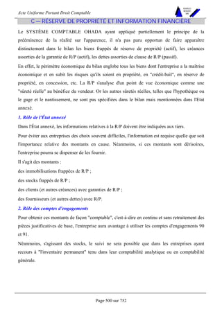 Acte Uniforme Portant Droit Comptable 
Page 500 sur 752 
NOUVELLES 
METHODES 
SARL 
C — RÉSERVE DE PROPRIÉTÉ ET INFORMATION FINANCIÈRE 
Le SYSTÈME COMPTABLE OHADA ayant appliqué partiellement le principe de la 
prééminence de la réalité sur l'apparence, il n'a pas paru opportun de faire apparaître 
distinctement dans le bilan les biens frappés de réserve de propriété (actif), les créances 
assorties de la garantie de R/P (actif), les dettes assorties de clause de R/P (passif). 
En effet, le périmètre économique du bilan englobe tous les biens dont l'entreprise a la maîtrise 
économique et en subit les risques qu'ils soient en propriété, en crédit-bail, en réserve de 
propriété, en concession, etc. La R/P s'analyse d'un point de vue économique comme une 
sûreté réelle au bénéfice du vendeur. Or les autres sûretés réelles, telles que l'hypothèque ou 
le gage et le nantissement, ne sont pas spécifiées dans le bilan mais mentionnées dans l'Etat 
annexé. 
1. Rôle de l'État annexé 
Dans l'État annexé, les informations relatives à la R/P doivent être indiquées aux tiers. 
Pour éviter aux entreprises des choix souvent difficiles, l'information est requise quelle que soit 
l'importance relative des montants en cause. Néanmoins, si ces montants sont dérisoires, 
l'entreprise pourra se dispenser de les fournir. 
Il s'agit des montants : 
des immobilisations frappées de R/P ; 
des stocks frappés de R/P ; 
des clients (et autres créances) avec garanties de R/P ; 
des fournisseurs (et autres dettes) avec R/P. 
2. Rôle des comptes d'engagements 
Pour obtenir ces montants de façon comptable, c'est-à-dire en continu et sans retraitement des 
pièces justificatives de base, l'entreprise aura avantage à utiliser les comptes d'engagements 90 
et 91. 
Néanmoins, s'agissant des stocks, le suivi ne sera possible que dans les entreprises ayant 
recours à l'inventaire permanent tenu dans leur comptabilité analytique ou en comptabilité 
générale. 
 