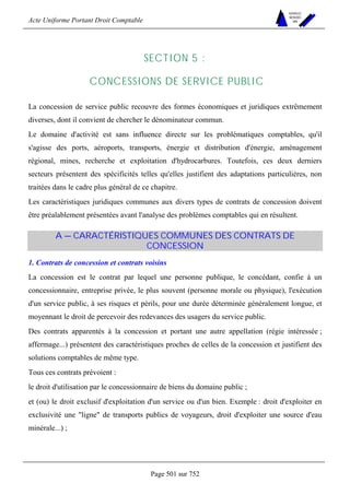 Acte Uniforme Portant Droit Comptable 
Page 501 sur 752 
NOUVELLES 
METHODES 
SARL 
SECTION 5 : 
CONCESSIONS DE SERVICE PUBLIC 
La concession de service public recouvre des formes économiques et juridiques extrêmement 
diverses, dont il convient de chercher le dénominateur commun. 
Le domaine d'activité est sans influence directe sur les problématiques comptables, qu'il 
s'agisse des ports, aéroports, transports, énergie et distribution d'énergie, aménagement 
régional, mines, recherche et exploitation d'hydrocarbures. Toutefois, ces deux derniers 
secteurs présentent des spécificités telles qu'elles justifient des adaptations particulières, non 
traitées dans le cadre plus général de ce chapitre. 
Les caractéristiques juridiques communes aux divers types de contrats de concession doivent 
être préalablement présentées avant l'analyse des problèmes comptables qui en résultent. 
A — CARACTÉRISTIQUES COMMUNES DES CONTRATS DE 
CONCESSION 
1. Contrats de concession et contrats voisins 
La concession est le contrat par lequel une personne publique, le concédant, confie à un 
concessionnaire, entreprise privée, le plus souvent (personne morale ou physique), l'exécution 
d'un service public, à ses risques et périls, pour une durée déterminée généralement longue, et 
moyennant le droit de percevoir des redevances des usagers du service public. 
Des contrats apparentés à la concession et portant une autre appellation (régie intéressée ; 
affermage...) présentent des caractéristiques proches de celles de la concession et justifient des 
solutions comptables de même type. 
Tous ces contrats prévoient : 
le droit d'utilisation par le concessionnaire de biens du domaine public ; 
et (ou) le droit exclusif d'exploitation d'un service ou d'un bien. Exemple : droit d'exploiter en 
exclusivité une ligne de transports publics de voyageurs, droit d'exploiter une source d'eau 
minérale...) ; 
 