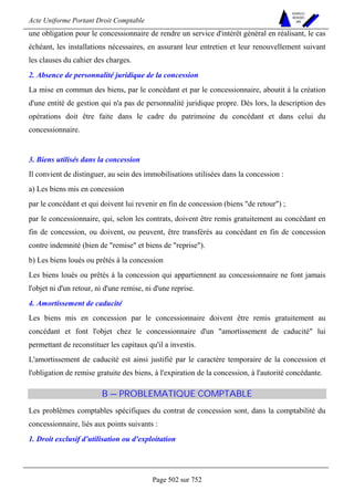 Acte Uniforme Portant Droit Comptable 
Page 502 sur 752 
NOUVELLES 
METHODES 
SARL 
une obligation pour le concessionnaire de rendre un service d'intérêt général en réalisant, le cas 
échéant, les installations nécessaires, en assurant leur entretien et leur renouvellement suivant 
les clauses du cahier des charges. 
2. Absence de personnalité juridique de la concession 
La mise en commun des biens, par le concédant et par le concessionnaire, aboutit à la création 
d'une entité de gestion qui n'a pas de personnalité juridique propre. Dès lors, la description des 
opérations doit être faite dans le cadre du patrimoine du concédant et dans celui du 
concessionnaire. 
3. Biens utilisés dans la concession 
Il convient de distinguer, au sein des immobilisations utilisées dans la concession : 
a) Les biens mis en concession 
par le concédant et qui doivent lui revenir en fin de concession (biens de retour) ; 
par le concessionnaire, qui, selon les contrats, doivent être remis gratuitement au concédant en 
fin de concession, ou doivent, ou peuvent, être transférés au concédant en fin de concession 
contre indemnité (bien de remise et biens de reprise). 
b) Les biens loués ou prêtés à la concession 
Les biens loués ou prêtés à la concession qui appartiennent au concessionnaire ne font jamais 
l'objet ni d'un retour, ni d'une remise, ni d'une reprise. 
4. Amortissement de caducité 
Les biens mis en concession par le concessionnaire doivent être remis gratuitement au 
concédant et font l'objet chez le concessionnaire d'un amortissement de caducité lui 
permettant de reconstituer les capitaux qu'il a investis. 
L'amortissement de caducité est ainsi justifié par le caractère temporaire de la concession et 
l'obligation de remise gratuite des biens, à l'expiration de la concession, à l'autorité concédante. 
B — PROBLEMATIQUE COMPTABLE 
Les problèmes comptables spécifiques du contrat de concession sont, dans la comptabilité du 
concessionnaire, liés aux points suivants : 
1. Droit exclusif d'utilisation ou d'exploitation 
 