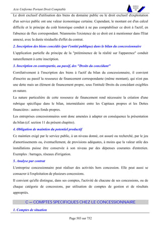 Acte Uniforme Portant Droit Comptable 
Page 503 sur 752 
NOUVELLES 
METHODES 
SARL 
Le droit exclusif d'utilisation des biens du domaine public ou le droit exclusif d'exploitation 
d'un service public ont une valeur économique certaine. Cependant, le montant est d'un calcul 
difficile et le principe du coût historique conduit à ne pas comptabiliser ce droit à l'actif, en 
l'absence de flux correspondant. Néanmoins l'existence de ce droit est à mentionner dans l'Etat 
annexé, avec la durée résiduelle d'effet du contrat. 
2. Inscription des biens concédés (par l'entité publique) dans le bilan du concessionnaire 
L'application partielle du principe de la prééminence de la réalité sur l'apparence conduit 
naturellement à cette inscription. 
3. Inscription en contrepartie, au passif, des Droits du concédant 
Corrélativement à l'inscription des biens à l'actif du bilan du concessionnaire, il convient 
d'inscrire au passif la ressource de financement correspondante (même montant), qui n'est pas 
une dette mais un élément de financement propre, sous l'intitulé Droits du concédant exigibles 
en nature. 
La nature particulière de cette ressource de financement rend nécessaire la création d'une 
rubrique spécifique dans le bilan, intermédiaire entre les Capitaux propres et les Dettes 
financières : autres fonds propres. 
Les entreprises concessionnaires sont donc amenées à adapter en conséquence la présentation 
du bilan (cf. section 11 du présent chapitre). 
4. Obligation de maintien du potentiel productif 
Ce maintien exigé par le service public, à un niveau donné, est assuré ou recherché, par le jeu 
d'amortissements ou, éventuellement, de provisions adéquates, à moins que la valeur utile des 
installations puisse être conservée à son niveau par des dépenses courantes d'entretien. 
Exemples : barrages, réseaux d'irrigation. 
5. Analyse par contrat 
L'entreprise concessionnaire peut réaliser des activités hors concession. Elle peut aussi se 
consacrer à l'exploitation de plusieurs concessions. 
Il convient qu'elle distingue, dans ses comptes, l'activité de chacune de ses concessions, ou de 
chaque catégorie de concessions, par utilisation de comptes de gestion et de résultats 
appropriés. 
C — COMPTES SPECIFIQUES CHEZ LE CONCESSIONNAIRE 
1. Comptes de situation 
 