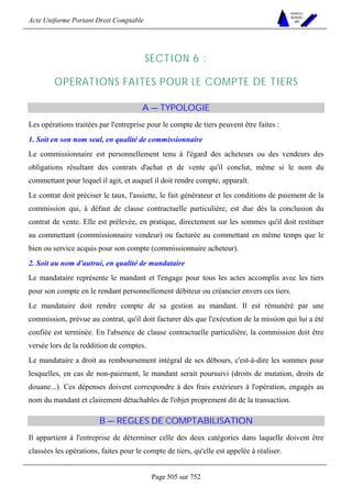 Acte Uniforme Portant Droit Comptable 
Page 505 sur 752 
NOUVELLES 
METHODES 
SARL 
SECTION 6 : 
OPERATIONS FAITES POUR LE COMPTE DE TIERS 
A — TYPOLOGIE 
Les opérations traitées par l'entreprise pour le compte de tiers peuvent être faites : 
1. Soit en son nom seul, en qualité de commissionnaire 
Le commissionnaire est personnellement tenu à l'égard des acheteurs ou des vendeurs des 
obligations résultant des contrats d'achat et de vente qu'il conclut, même si le nom du 
commettant pour lequel il agit, et auquel il doit rendre compte, apparaît. 
Le contrat doit préciser le taux, l'assiette, le fait générateur et les conditions de paiement de la 
commission qui, à défaut de clause contractuelle particulière, est due dès la conclusion du 
contrat de vente. Elle est prélevée, en pratique, directement sur les sommes qu'il doit restituer 
au commettant (commissionnaire vendeur) ou facturée au commettant en même temps que le 
bien ou service acquis pour son compte (commissionnaire acheteur). 
2. Soit au nom d'autrui, en qualité de mandataire 
Le mandataire représente le mandant et l'engage pour tous les actes accomplis avec les tiers 
pour son compte en le rendant personnellement débiteur ou créancier envers ces tiers. 
Le mandataire doit rendre compte de sa gestion au mandant. Il est rémunéré par une 
commission, prévue au contrat, qu'il doit facturer dès que l'exécution de la mission qui lui a été 
confiée est terminée. En l'absence de clause contractuelle particulière, la commission doit être 
versée lors de la reddition de comptes. 
Le mandataire a droit au remboursement intégral de ses débours, c'est-à-dire les sommes pour 
lesquelles, en cas de non-paiement, le mandant serait poursuivi (droits de mutation, droits de 
douane...). Ces dépenses doivent correspondre à des frais extérieurs à l'opération, engagés au 
nom du mandant et clairement détachables de l'objet proprement dit de la transaction. 
B — REGLES DE COMPTABILISATION 
Il appartient à l'entreprise de déterminer celle des deux catégories dans laquelle doivent être 
classées les opérations, faites pour le compte de tiers, qu'elle est appelée à réaliser. 
 