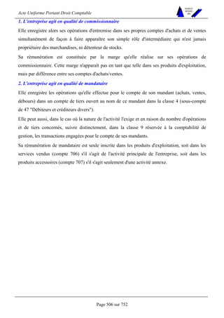 Acte Uniforme Portant Droit Comptable 
Page 506 sur 752 
NOUVELLES 
METHODES 
SARL 
1. L'entreprise agit en qualité de commissionnaire 
Elle enregistre alors ses opérations d'entremise dans ses propres comptes d'achats et de ventes 
simultanément de façon à faire apparaître son simple rôle d'intermédiaire qui n'est jamais 
propriétaire des marchandises, ni détenteur de stocks. 
Sa rémunération est constituée par la marge qu'elle réalise sur ses opérations de 
commissionnaire. Cette marge n'apparaît pas en tant que telle dans ses produits d'exploitation, 
mais par différence entre ses comptes d'achats/ventes. 
2. L'entreprise agit en qualité de mandataire 
Elle enregistre les opérations qu'elle effectue pour le compte de son mandant (achats, ventes, 
débours) dans un compte de tiers ouvert au nom de ce mandant dans la classe 4 (sous-compte 
de 47 Débiteurs et créditeurs divers). 
Elle peut aussi, dans le cas où la nature de l'activité l'exige et en raison du nombre d'opérations 
et de tiers concernés, suivre distinctement, dans la classe 9 réservée à la comptabilité de 
gestion, les transactions engagées pour le compte de ses mandants. 
Sa rémunération de mandataire est seule inscrite dans les produits d'exploitation, soit dans les 
services vendus (compte 706) s'il s'agit de l'activité principale de l'entreprise, soit dans les 
produits accessoires (compte 707) s'il s'agit seulement d'une activité annexe. 
 