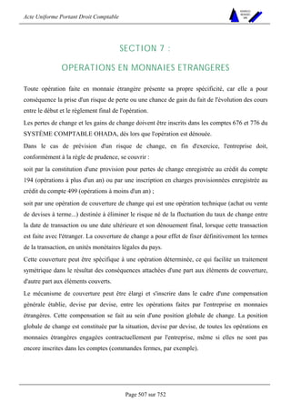 Acte Uniforme Portant Droit Comptable 
Page 507 sur 752 
NOUVELLES 
METHODES 
SARL 
SECTION 7 : 
OPERATIONS EN MONNAIES ETRANGERES 
Toute opération faite en monnaie étrangère présente sa propre spécificité, car elle a pour 
conséquence la prise d'un risque de perte ou une chance de gain du fait de l'évolution des cours 
entre le début et le règlement final de l'opération. 
Les pertes de change et les gains de change doivent être inscrits dans les comptes 676 et 776 du 
SYSTÈME COMPTABLE OHADA, dès lors que l'opération est dénouée. 
Dans le cas de prévision d'un risque de change, en fin d'exercice, l'entreprise doit, 
conformément à la règle de prudence, se couvrir : 
soit par la constitution d'une provision pour pertes de change enregistrée au crédit du compte 
194 (opérations à plus d'un an) ou par une inscription en charges provisionnées enregistrée au 
crédit du compte 499 (opérations à moins d'un an) ; 
soit par une opération de couverture de change qui est une opération technique (achat ou vente 
de devises à terme...) destinée à éliminer le risque né de la fluctuation du taux de change entre 
la date de transaction ou une date ultérieure et son dénouement final, lorsque cette transaction 
est faite avec l'étranger. La couverture de change a pour effet de fixer définitivement les termes 
de la transaction, en unités monétaires légales du pays. 
Cette couverture peut être spécifique à une opération déterminée, ce qui facilite un traitement 
symétrique dans le résultat des conséquences attachées d'une part aux éléments de couverture, 
d'autre part aux éléments couverts. 
Le mécanisme de couverture peut être élargi et s'inscrire dans le cadre d'une compensation 
générale établie, devise par devise, entre les opérations faites par l'entreprise en monnaies 
étrangères. Cette compensation se fait au sein d'une position globale de change. La position 
globale de change est constituée par la situation, devise par devise, de toutes les opérations en 
monnaies étrangères engagées contractuellement par l'entreprise, même si elles ne sont pas 
encore inscrites dans les comptes (commandes fermes, par exemple). 
 