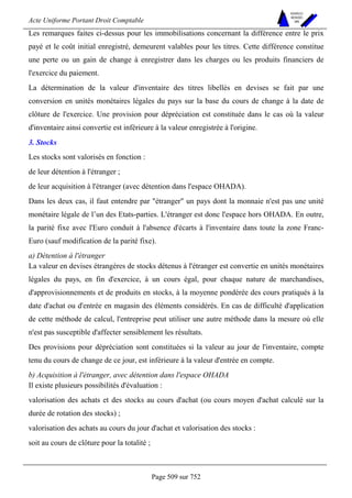 Acte Uniforme Portant Droit Comptable 
Page 509 sur 752 
NOUVELLES 
METHODES 
SARL 
Les remarques faites ci-dessus pour les immobilisations concernant la différence entre le prix 
payé et le coût initial enregistré, demeurent valables pour les titres. Cette différence constitue 
une perte ou un gain de change à enregistrer dans les charges ou les produits financiers de 
l'exercice du paiement. 
La détermination de la valeur d'inventaire des titres libellés en devises se fait par une 
conversion en unités monétaires légales du pays sur la base du cours de change à la date de 
clôture de l'exercice. Une provision pour dépréciation est constituée dans le cas où la valeur 
d'inventaire ainsi convertie est inférieure à la valeur enregistrée à l'origine. 
3. Stocks 
Les stocks sont valorisés en fonction : 
de leur détention à l'étranger ; 
de leur acquisition à l'étranger (avec détention dans l'espace OHADA). 
Dans les deux cas, il faut entendre par étranger un pays dont la monnaie n'est pas une unité 
monétaire légale de l’un des Etats-parties. L'étranger est donc l'espace hors OHADA. En outre, 
la parité fixe avec l'Euro conduit à l'absence d'écarts à l'inventaire dans toute la zone Franc- 
Euro (sauf modification de la parité fixe). 
a) Détention à l'étranger 
La valeur en devises étrangères de stocks détenus à l'étranger est convertie en unités monétaires 
légales du pays, en fin d'exercice, à un cours égal, pour chaque nature de marchandises, 
d'approvisionnements et de produits en stocks, à la moyenne pondérée des cours pratiqués à la 
date d'achat ou d'entrée en magasin des éléments considérés. En cas de difficulté d'application 
de cette méthode de calcul, l'entreprise peut utiliser une autre méthode dans la mesure où elle 
n'est pas susceptible d'affecter sensiblement les résultats. 
Des provisions pour dépréciation sont constituées si la valeur au jour de l'inventaire, compte 
tenu du cours de change de ce jour, est inférieure à la valeur d'entrée en compte. 
b) Acquisition à l'étranger, avec détention dans l'espace OHADA 
Il existe plusieurs possibilités d'évaluation : 
valorisation des achats et des stocks au cours d'achat (ou cours moyen d'achat calculé sur la 
durée de rotation des stocks) ; 
valorisation des achats au cours du jour d'achat et valorisation des stocks : 
soit au cours de clôture pour la totalité ; 
 