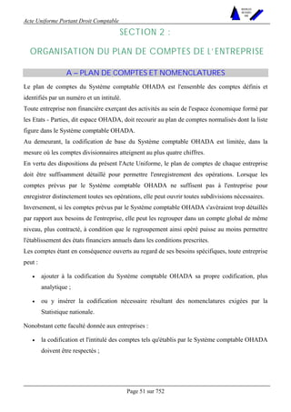 Acte Uniforme Portant Droit Comptable 
Page 51 sur 752 
NOUVELLES 
METHODES 
SARL 
SECTION 2 : 
ORGANISATION DU PLAN DE COMPTES DE L’ENTREPRISE 
A – PLAN DE COMPTES ET NOMENCLATURES 
Le plan de comptes du Système comptable OHADA est l'ensemble des comptes définis et 
identifiés par un numéro et un intitulé. 
Toute entreprise non financière exerçant des activités au sein de l'espace économique formé par 
les Etats - Parties, dit espace OHADA, doit recourir au plan de comptes normalisés dont la liste 
figure dans le Système comptable OHADA. 
Au demeurant, la codification de base du Système comptable OHADA est limitée, dans la 
mesure où les comptes divisionnaires atteignent au plus quatre chiffres. 
En vertu des dispositions du présent l'Acte Uniforme, le plan de comptes de chaque entreprise 
doit être suffisamment détaillé pour permettre l'enregistrement des opérations. Lorsque les 
comptes prévus par le Système comptable OHADA ne suffisent pas à l'entreprise pour 
enregistrer distinctement toutes ses opérations, elle peut ouvrir toutes subdivisions nécessaires. 
Inversement, si les comptes prévus par le Système comptable OHADA s'avéraient trop détaillés 
par rapport aux besoins de l'entreprise, elle peut les regrouper dans un compte global de même 
niveau, plus contracté, à condition que le regroupement ainsi opéré puisse au moins permettre 
l'établissement des états financiers annuels dans les conditions prescrites. 
Les comptes étant en conséquence ouverts au regard de ses besoins spécifiques, toute entreprise 
peut : 
• ajouter à la codification du Système comptable OHADA sa propre codification, plus 
analytique ; 
• ou y insérer la codification nécessaire résultant des nomenclatures exigées par la 
Statistique nationale. 
Nonobstant cette faculté donnée aux entreprises : 
• la codification et l'intitulé des comptes tels qu'établis par le Système comptable OHADA 
doivent être respectés ; 
 
