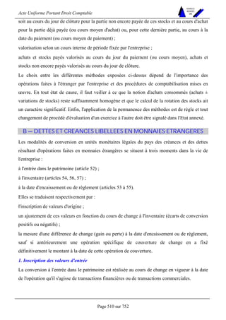 Acte Uniforme Portant Droit Comptable 
Page 510 sur 752 
NOUVELLES 
METHODES 
SARL 
soit au cours du jour de clôture pour la partie non encore payée de ces stocks et au cours d'achat 
pour la partie déjà payée (ou cours moyen d'achat) ou, pour cette dernière partie, au cours à la 
date du paiement (ou cours moyen de paiement) ; 
valorisation selon un cours interne de période fixée par l'entreprise ; 
achats et stocks payés valorisés au cours du jour du paiement (ou cours moyen), achats et 
stocks non encore payés valorisés au cours du jour de clôture. 
Le choix entre les différentes méthodes exposées ci-dessus dépend de l'importance des 
opérations faites à l'étranger par l'entreprise et des procédures de comptabilisation mises en 
oeuvre. En tout état de cause, il faut veiller à ce que la notion d'achats consommés (achats ± 
variations de stocks) reste suffisamment homogène et que le calcul de la rotation des stocks ait 
un caractère significatif. Enfin, l'application de la permanence des méthodes est de règle et tout 
changement de procédé d'évaluation d'un exercice à l'autre doit être signalé dans l'Etat annexé. 
B — DETTES ET CREANCES LIBELLEES EN MONNAIES ETRANGERES 
Les modalités de conversion en unités monétaires légales du pays des créances et des dettes 
résultant d'opérations faites en monnaies étrangères se situent à trois moments dans la vie de 
l'entreprise : 
à l'entrée dans le patrimoine (article 52) ; 
à l'inventaire (articles 54, 56, 57) ; 
à la date d'encaissement ou de règlement (articles 53 à 55). 
Elles se traduisent respectivement par : 
l'inscription de valeurs d'origine ; 
un ajustement de ces valeurs en fonction du cours de change à l'inventaire (écarts de conversion 
positifs ou négatifs) ; 
la mesure d'une différence de change (gain ou perte) à la date d'encaissement ou de règlement, 
sauf si antérieurement une opération spécifique de couverture de change en a fixé 
définitivement le montant à la date de cette opération de couverture. 
1. Inscription des valeurs d'entrée 
La conversion à l'entrée dans le patrimoine est réalisée au cours de change en vigueur à la date 
de l'opération qu'il s'agisse de transactions financières ou de transactions commerciales. 
 