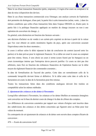 Acte Uniforme Portant Droit Comptable 
Page 511 sur 752 
NOUVELLES 
METHODES 
SARL 
Dans le cas d'une transaction financière (prêts, emprunts), il s'agira d'un cours au comptant à la 
date de mise à disposition des devises. 
Dans le cas d'une transaction commerciale avec l'étranger, une analyse correcte de l'opération 
doit permettre de distinguer, d'une part, la partie liée à cette transaction (achat, vente...) dans les 
mêmes conditions que celles d'une transaction faite dans l'espace OHADA et, d'autre part, la 
partie liée à la politique financière appliquée en matière de change (recours ou non à une 
opération de couverture de change...). 
En général, cette distinction est fonction des facteurs suivants : 
une décision d'acheter ou de vendre à un certain prix exprimé en devises à partir de la valeur 
que l'on veut obtenir en unités monétaires légales du pays, après une conversion assurant 
l'équivalence entre les deux monnaies ; 
le cours à utiliser selon le délai séparant la date de conclusion du contrat (accord entre les 
parties) et la date prévue pour le règlement financier. Si ce délai est court le cours au comptant 
peut être retenu. Sinon, il sera choisi un cours à terme (cours fourni par les banques) ou un 
cours économique interne que l'entreprise devra pouvoir justifier. Ce cours ne doit pas être 
arbitraire, mais fixé en fonction des échéances financières de l'opération basées sur le délai 
moyen du règlement financier des commandes courantes ; 
la date de formalisation de l'accord des parties. Cette date est normalement celle de la 
commande lorsqu'elle devient ferme et définitive. Si le délai entre cette date et celle de la 
facturation est court, la date de la facturation peut être retenue. 
Toutes les transactions faites dans des conditions analogues doivent être traitées en 
comptabilité selon les mêmes méthodes. 
2. Ajustement des créances et des dettes à l'inventaire 
Lorsqu'elles subsistent à l'inventaire, les créances et les dettes libellées en monnaies étrangères 
sont converties sur la base du dernier cours de change à la date de clôture des comptes. 
Les différences de conversion constatées par rapport aux valeurs d'origine sont inscrites dans 
des subdivisions des créances et des dettes concernées qui figurent ainsi au bilan pour leur 
valeur du moment. 
En contrepartie de cet ajustement de créances et de dettes sont ouverts deux comptes d'écarts de 
conversion : 
478 — Ecarts de conversion-Actif 
 