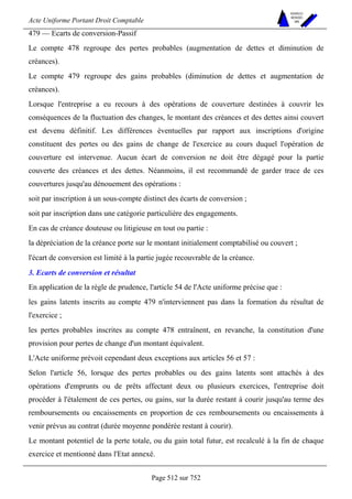 Acte Uniforme Portant Droit Comptable 
Page 512 sur 752 
NOUVELLES 
METHODES 
SARL 
479 — Ecarts de conversion-Passif 
Le compte 478 regroupe des pertes probables (augmentation de dettes et diminution de 
créances). 
Le compte 479 regroupe des gains probables (diminution de dettes et augmentation de 
créances). 
Lorsque l'entreprise a eu recours à des opérations de couverture destinées à couvrir les 
conséquences de la fluctuation des changes, le montant des créances et des dettes ainsi couvert 
est devenu définitif. Les différences éventuelles par rapport aux inscriptions d'origine 
constituent des pertes ou des gains de change de l'exercice au cours duquel l'opération de 
couverture est intervenue. Aucun écart de conversion ne doit être dégagé pour la partie 
couverte des créances et des dettes. Néanmoins, il est recommandé de garder trace de ces 
couvertures jusqu'au dénouement des opérations : 
soit par inscription à un sous-compte distinct des écarts de conversion ; 
soit par inscription dans une catégorie particulière des engagements. 
En cas de créance douteuse ou litigieuse en tout ou partie : 
la dépréciation de la créance porte sur le montant initialement comptabilisé ou couvert ; 
l'écart de conversion est limité à la partie jugée recouvrable de la créance. 
3. Ecarts de conversion et résultat 
En application de la règle de prudence, l'article 54 de l'Acte uniforme précise que : 
les gains latents inscrits au compte 479 n'interviennent pas dans la formation du résultat de 
l'exercice ; 
les pertes probables inscrites au compte 478 entraînent, en revanche, la constitution d'une 
provision pour pertes de change d'un montant équivalent. 
L'Acte uniforme prévoit cependant deux exceptions aux articles 56 et 57 : 
Selon l'article 56, lorsque des pertes probables ou des gains latents sont attachés à des 
opérations d'emprunts ou de prêts affectant deux ou plusieurs exercices, l'entreprise doit 
procéder à l'étalement de ces pertes, ou gains, sur la durée restant à courir jusqu'au terme des 
remboursements ou encaissements en proportion de ces remboursements ou encaissements à 
venir prévus au contrat (durée moyenne pondérée restant à courir). 
Le montant potentiel de la perte totale, ou du gain total futur, est recalculé à la fin de chaque 
exercice et mentionné dans l'Etat annexé. 
 