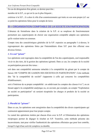 Acte Uniforme Portant Droit Comptable 
Page 515 sur 752 
NOUVELLES 
METHODES 
SARL 
En cas de désignation d'un gérant, ce dernier peut être : 
membre de la S.P., ce qui est le cas le plus fréquent ; 
extérieur à la S.P. ; il a alors le rôle d'un commissionnaire qui traite en son nom propre (cf. sur 
ce point les opérations faites pour le compte de tiers). 
B — ORGANISATION COMPTABLE DE LA SOCIETE EN PARTICIPATION 
L'absence de formalisme dans la création de la S.P. et sa souplesse de fonctionnement 
permettent aux coparticipants de choisir une organisation comptable adaptée aux opérations 
qu'ils veulent traiter en commun. 
Compte tenu des caractéristiques générales de la S.P. exposées au paragraphe I ci-dessus, le 
regroupement des opérations faites par l'intermédiaire d'une S.P. peut être effectué sous 
diverses formes. 
1. Un seul gérant 
Les opérations sont regroupées dans la comptabilité de l'un des coparticipants, seul responsable 
vis-à-vis des tiers, de la gestion des opérations (gérant). Dans ce cas, les comptes de la société 
en participation peuvent être tenus : 
soit dans une comptabilité autonome rattachée à la comptabilité du gérant par le compte de 
liaison 188 COMPTE DE LIAISON DES SOCIETES EN PARTICIPATION. Cette méthode 
dite de la comptabilité de société s'apparente à celle qui concerne les comptabilités 
d'établissement ; 
soit à l'intérieur de sa propre comptabilité : en subdivisant les comptes des classes 6 et 7, ou en 
faisant appel à la comptabilité analytique ou, en ouvrant, par exemple, un compte Exploitation 
en société en participation où seraient récapitulés les charges et produits de la société en 
participation. 
2. Pluralité de gérants 
Dans ce cas, les opérations sont enregistrées dans la comptabilité des divers coparticipants qui 
contractent apparemment pour leur propre compte. 
Le cumul des opérations traitées par chacun d'eux avec la S.P. et l'élimination des opérations 
réciproques permet de dégager le résultat en S.P. Toutefois, cette méthode présente des 
inconvénients, tant pour vérifier l'authenticité des opérations effectuées que pour leur contrôle, 
lorsqu'il s'agit d'une activité complexe ou durable. 
 