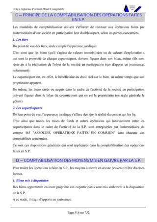Acte Uniforme Portant Droit Comptable 
Page 516 sur 752 
NOUVELLES 
METHODES 
SARL 
C — PRINCIPE DE LA COMPTABILISATION DES OPÉRATIONS FAITES 
EN S.P. 
Les modalités de comptabilisation doivent s'efforcer de restituer aux opérations faites par 
l'intermédiaire d'une société en participation leur double aspect, selon les parties concernées. 
1. Les tiers 
Du point de vue des tiers, seule compte l'apparence juridique. 
C'est ainsi que les biens (qu'il s'agisse de valeurs immobilisées ou de valeurs d'exploitation), 
qui sont la propriété de chaque coparticipant, doivent figurer dans son bilan, même s'ils sont 
réservés à la réalisation de l'objet de la société en participation (cas d'apport en jouissance, 
notamment). 
Le coparticipant est, en effet, le bénéficiaire du droit réel sur le bien, en même temps que son 
propriétaire apparent. 
De même, les biens créés ou acquis dans le cadre de l'activité de la société en participation 
doivent figurer dans le bilan du coparticipant qui en est le propriétaire (en règle générale le 
gérant). 
2. Les coparticipants 
De leur point de vue, l'apparence juridique s'efface derrière la réalité du contrat qui les lie. 
C'est ainsi que toutes les mises de fonds et autres opérations qui interviennent entre les 
coparticipants dans le cadre de l'activité de la S.P. sont enregistrées par l'intermédiaire du 
compte 463 ASSOCIES, OPERATIONS FAITES EN COMMUN dans chacune des 
comptabilités concernées. 
Ce sont ces dispositions générales qui sont appliquées dans la comptabilisation des opérations 
faites en S.P. 
D — COMPTABILISATION DES MOYENS MIS EN OEUVRE PAR LA S.P. 
Pour traiter les opérations à faire en S.P., les moyens à mettre en oeuvre peuvent revêtir diverses 
formes. 
1. Biens mis à disposition 
Des biens appartenant en toute propriété aux coparticipants sont mis seulement à la disposition 
de la S.P. 
A ce stade, il s'agit d'apports en jouissance. 
 