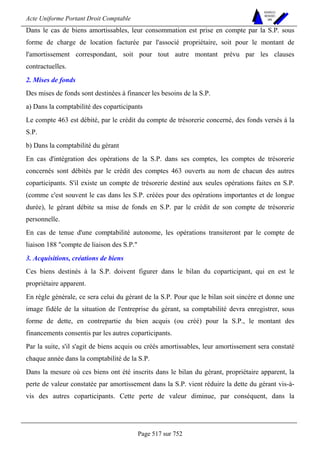 Acte Uniforme Portant Droit Comptable 
Page 517 sur 752 
NOUVELLES 
METHODES 
SARL 
Dans le cas de biens amortissables, leur consommation est prise en compte par la S.P. sous 
forme de charge de location facturée par l'associé propriétaire, soit pour le montant de 
l'amortissement correspondant, soit pour tout autre montant prévu par les clauses 
contractuelles. 
2. Mises de fonds 
Des mises de fonds sont destinées à financer les besoins de la S.P. 
a) Dans la comptabilité des coparticipants 
Le compte 463 est débité, par le crédit du compte de trésorerie concerné, des fonds versés à la 
S.P. 
b) Dans la comptabilité du gérant 
En cas d'intégration des opérations de la S.P. dans ses comptes, les comptes de trésorerie 
concernés sont débités par le crédit des comptes 463 ouverts au nom de chacun des autres 
coparticipants. S'il existe un compte de trésorerie destiné aux seules opérations faites en S.P. 
(comme c'est souvent le cas dans les S.P. créées pour des opérations importantes et de longue 
durée), le gérant débite sa mise de fonds en S.P. par le crédit de son compte de trésorerie 
personnelle. 
En cas de tenue d'une comptabilité autonome, les opérations transiteront par le compte de 
liaison 188 compte de liaison des S.P. 
3. Acquisitions, créations de biens 
Ces biens destinés à la S.P. doivent figurer dans le bilan du coparticipant, qui en est le 
propriétaire apparent. 
En règle générale, ce sera celui du gérant de la S.P. Pour que le bilan soit sincère et donne une 
image fidèle de la situation de l'entreprise du gérant, sa comptabilité devra enregistrer, sous 
forme de dette, en contrepartie du bien acquis (ou créé) pour la S.P., le montant des 
financements consentis par les autres coparticipants. 
Par la suite, s'il s'agit de biens acquis ou créés amortissables, leur amortissement sera constaté 
chaque année dans la comptabilité de la S.P. 
Dans la mesure où ces biens ont été inscrits dans le bilan du gérant, propriétaire apparent, la 
perte de valeur constatée par amortissement dans la S.P. vient réduire la dette du gérant vis-à-vis 
des autres coparticipants. Cette perte de valeur diminue, par conséquent, dans la 
 