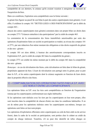 Acte Uniforme Portant Droit Comptable 
Page 518 sur 752 
NOUVELLES 
METHODES 
SARL 
comptabilité de ces derniers, la créance qu'ils avaient vocation à enregistrer au moment de 
l'acquisition du bien. 
Dans ces conditions, l'opération sera comptabilisée sous la forme suivante : 
le gérant fera figurer au passif de son bilan la part des autres coparticipants (non gérants). A cet 
effet, il créditera le compte 181 DETTES LIEES A DES PARTICIPATIONS par le débit du 
compte 463 ; 
chacun des autres coparticipants (non gérants) constatera dans son propre bilan ses droits dans 
un compte 2771 Créances rattachées à des participations par le crédit du compte 463. 
La constatation de la consommation des biens immobilisés amortissables par suite des 
opérations d'exploitation faites en société en participation se traduit, au niveau des comptes 181 
et 2771, par une réduction d'un même montant des obligations et des droits respectifs du gérant 
et des non - gérants : 
le compte 181 est alors débité, à hauteur des amortissements correspondants inscrits en 
Exploitation S.P., par le crédit du compte 463 dans la comptabilité du gérant ; 
le compte 2771 est crédité du même montant par le débit du compte 463 dans la comptabilité 
des non - gérants. 
Remarque : en cas de réévaluation des biens, cette réévaluation est faite dans le bilan du gérant, 
propriétaire apparent du bien. L'écart de réévaluation sera partagé entre le gérant, pour sa part 
dans la S.P., et les autres coparticipants dont la créance augmente en fonction de leurs droits 
dans la propriété effective des biens. 
E – COMPTABILISATION DES OPERATIONS FAITES PAR LA S.P. AVEC 
LES TIERS ET ENTRE LES COPARTICIPANTS 
Les opérations faites en S.P. avec les tiers sont comptabilisées en fonction de l'organisation 
retenue par les coparticipants conformément aux règles habituelles. 
Si les opérations sont réalisées avec les tiers par les coparticipants en leur nom propre, elles 
sont inscrites dans la comptabilité de chacun d'entre eux dans les conditions habituelles. Il en 
est de même pour les opérations réalisées entre les coparticipants eux-mêmes, lorsque ces 
opérations sont faites en leur nom propre. 
Les opérations d'exploitation effectuées entre coparticipants au coût du bien cédé ou du service 
fourni, dans le cadre de la société en participation, sont portées chez le cédant au crédit du 
compte de charge intéressé. Toutefois, s'il ne peut être identifié de telles charges en 
 