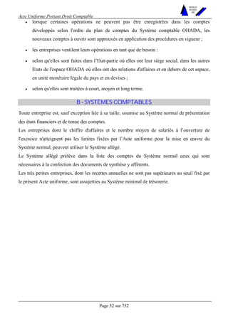 Acte Uniforme Portant Droit Comptable 
Page 52 sur 752 
NOUVELLES 
METHODES 
SARL 
• lorsque certaines opérations ne peuvent pas être enregistrées dans les comptes 
développés selon l'ordre du plan de comptes du Système comptable OHADA, les 
nouveaux comptes à ouvrir sont approuvés en application des procédures en vigueur ; 
• les entreprises ventilent leurs opérations en tant que de besoin : 
• selon qu'elles sont faites dans l’Etat-partie où elles ont leur siège social, dans les autres 
Etats de l'espace OHADA où elles ont des relations d'affaires et en dehors de cet espace, 
en unité monétaire légale du pays et en devises ; 
• selon qu'elles sont traitées à court, moyen et long terme. 
B - SYSTÈMES COMPTABLES 
Toute entreprise est, sauf exception liée à sa taille, soumise au Système normal de présentation 
des états financiers et de tenue des comptes. 
Les entreprises dont le chiffre d'affaires et le nombre moyen de salariés à l’ouverture de 
l'exercice n'atteignent pas les limites fixées par l’Acte uniforme pour la mise en oeuvre du 
Système normal, peuvent utiliser le Système allégé. 
Le Système allégé prélève dans la liste des comptes du Système normal ceux qui sont 
nécessaires à la confection des documents de synthèse y afférents. 
Les très petites entreprises, dont les recettes annuelles ne sont pas supérieures au seuil fixé par 
le présent Acte uniforme, sont assujetties au Système minimal de trésorerie. 
 