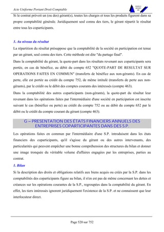 Acte Uniforme Portant Droit Comptable 
Page 520 sur 752 
NOUVELLES 
METHODES 
SARL 
Si le contrat prévoit un (ou des) gérant(s), toutes les charges et tous les produits figurent dans sa 
propre comptabilité générale. Juridiquement seul connu des tiers, le gérant répartit le résultat 
entre tous les coparticipants. 
3. Au niveau du résultat 
La répartition du résultat présuppose que la comptabilité de la société en participation est tenue 
par un gérant, seul connu des tiers. Cette méthode est dite du partage final. 
Dans la comptabilité du gérant, la quote-part dans les résultats revenant aux coparticipants sera 
portée, en cas de bénéfice, au débit du compte 652 QUOTE-PART DE RESULTAT SUR 
OPERATIONS FAITES EN COMMUN (transferts de bénéfice aux non-gérants). En cas de 
perte, elle est portée au crédit du compte 752, de même intitulé (transferts de perte aux non-gérants), 
par le crédit ou le débit des comptes courants des intéressés (compte 463). 
Dans la comptabilité des autres coparticipants (non-gérants), la quote-part du résultat leur 
revenant dans les opérations faites par l'intermédiaire d'une société en participation est inscrite 
suivant le cas (bénéfice ou perte) au crédit du compte 752 ou au débit du compte 652 par le 
débit ou le crédit du compte courant du gérant (compte 463). 
G – PRESENTATION DES ÉTATS FINANCIERS ANNUELS DES 
ENTREPRISES COPARTICIPANTES DANS DES S.P. 
Les opérations faites en commun par l'intermédiaire d'une S.P. introduisent dans les états 
financiers des coparticipants, qu'il s'agisse du gérant ou des autres intervenants, des 
particularités qui peuvent empêcher une bonne compréhension des structures du bilan et donner 
une image tronquée du véritable volume d'affaires engagées par les entreprises, parties au 
contrat. 
1. Bilan 
Si la description des droits et obligations relatifs aux biens acquis ou créés par la S.P. dans les 
comptabilités des coparticipants figure au bilan, il n'en est pas de même concernant les dettes et 
créances sur les opérations courantes de la S.P., regroupées dans la comptabilité du gérant. En 
effet, les tiers intéressés ignorent juridiquement l'existence de la S.P. et ne connaissent que leur 
interlocuteur direct. 
 