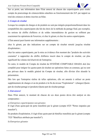 Acte Uniforme Portant Droit Comptable 
Page 521 sur 752 
NOUVELLES 
METHODES 
SARL 
Sur ce point, une information dans l'Etat annexé de chacun des coparticipants peut rendre 
compte du pourcentage de créances/dettes attachées au fonctionnement des S.P. par rapport au 
total des créances et dettes inscrites au bilan. 
2. Compte de résultat 
Lorsque les comptes de charges et de produits ne sont pas intégrés proportionnellement dans les 
comptabilités des coparticipants (du fait du choix de la méthode du partage final, par exemple), 
les notions de chiffre d'affaires et de soldes intermédiaires de gestion ne reflètent pas 
exactement les opérations de l'exercice, ni chez le gérant, ni chez les autres coparticipants. 
L'État annexé peut fournir une information supplémentaire : 
chez le gérant, par des indications sur un compte de résultat retraité jusqu'au résultat 
d'exploitation ; 
chez les autres coparticipants, par la mise en évidence d'un montant des produits des activités 
courantes à rapprocher du chiffre d'affaires inscrit dans le compte de résultat, car plus 
significatif du volume réel d'activité de l'entreprise. 
En outre, le modèle de Compte de résultat du SYSTÈME COMPTABLE OHADA doit être 
complété pour intégrer les quotes-parts de résultat sur opérations faites en commun, qui ne sont 
pas prévues dans le modèle général du Compte de résultat, afin d'éviter d'en alourdir la 
présentation. 
Dès lors que l'entreprise réalise de telles opérations, elle est amenée à utiliser un poste 
supplémentaire de charges et un de produits à la fin du niveau Exploitation : (charges) Quote-part 
de résultat partagé et (produits) Quote-part de résultat partagé. 
3. Etat annexé 
Dans l'Etat annexé, le montant de chacun de ces deux postes devra être analysé en des 
composantes : 
a) Entreprises coparticipantes non gérantes 
Il s'agit d'une quote-part de perte transférée par le gérant (compte 6525 Pertes imputées par 
transfert). 
En produits d'exploitation, il s'agit d'une quote-part de bénéfice transférée par le gérant (compte 
7525 Bénéfices attribués par transfert). 
b) Entreprises gérantes 
 