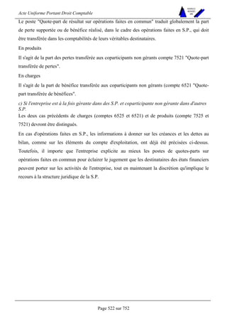 Acte Uniforme Portant Droit Comptable 
Page 522 sur 752 
NOUVELLES 
METHODES 
SARL 
Le poste Quote-part de résultat sur opérations faites en commun traduit globalement la part 
de perte supportée ou de bénéfice réalisé, dans le cadre des opérations faites en S.P., qui doit 
être transférée dans les comptabilités de leurs véritables destinataires. 
En produits 
Il s'agit de la part des pertes transférée aux coparticipants non gérants compte 7521 Quote-part 
transférée de pertes. 
En charges 
Il s'agit de la part de bénéfice transférée aux coparticipants non gérants (compte 6521 Quote-part 
transférée de bénéfices. 
c) Si l'entreprise est à la fois gérante dans des S.P. et coparticipante non gérante dans d'autres 
S.P. 
Les deux cas précédents de charges (comptes 6525 et 6521) et de produits (compte 7525 et 
7521) devront être distingués. 
En cas d'opérations faites en S.P., les informations à donner sur les créances et les dettes au 
bilan, comme sur les éléments du compte d'exploitation, ont déjà été précisées ci-dessus. 
Toutefois, il importe que l'entreprise explicite au mieux les postes de quotes-parts sur 
opérations faites en commun pour éclairer le jugement que les destinataires des états financiers 
peuvent porter sur les activités de l'entreprise, tout en maintenant la discrétion qu'implique le 
recours à la structure juridique de la S.P. 
 