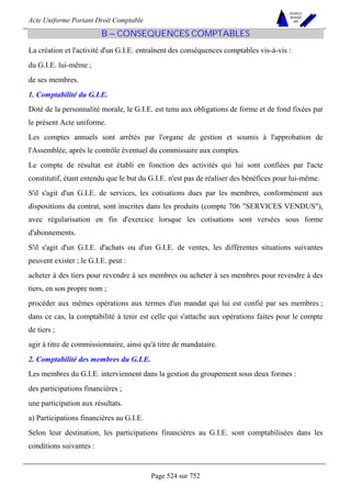 Acte Uniforme Portant Droit Comptable 
Page 524 sur 752 
NOUVELLES 
METHODES 
SARL 
B – CONSEQUENCES COMPTABLES 
La création et l'activité d'un G.I.E. entraînent des conséquences comptables vis-à-vis : 
du G.I.E. lui-même ; 
de ses membres. 
1. Comptabilité du G.I.E. 
Doté de la personnalité morale, le G.I.E. est tenu aux obligations de forme et de fond fixées par 
le présent Acte uniforme. 
Les comptes annuels sont arrêtés par l'organe de gestion et soumis à l'approbation de 
l'Assemblée, après le contrôle éventuel du commissaire aux comptes. 
Le compte de résultat est établi en fonction des activités qui lui sont confiées par l'acte 
constitutif, étant entendu que le but du G.I.E. n'est pas de réaliser des bénéfices pour lui-même. 
S'il s'agit d'un G.I.E. de services, les cotisations dues par les membres, conformément aux 
dispositions du contrat, sont inscrites dans les produits (compte 706 SERVICES VENDUS), 
avec régularisation en fin d'exercice lorsque les cotisations sont versées sous forme 
d'abonnements. 
S'il s'agit d'un G.I.E. d'achats ou d'un G.I.E. de ventes, les différentes situations suivantes 
peuvent exister ; le G.I.E. peut : 
acheter à des tiers pour revendre à ses membres ou acheter à ses membres pour revendre à des 
tiers, en son propre nom ; 
procéder aux mêmes opérations aux termes d'un mandat qui lui est confié par ses membres ; 
dans ce cas, la comptabilité à tenir est celle qui s'attache aux opérations faites pour le compte 
de tiers ; 
agir à titre de commissionnaire, ainsi qu'à titre de mandataire. 
2. Comptabilité des membres du G.I.E. 
Les membres du G.I.E. interviennent dans la gestion du groupement sous deux formes : 
des participations financières ; 
une participation aux résultats. 
a) Participations financières au G.I.E. 
Selon leur destination, les participations financières au G.I.E. sont comptabilisées dans les 
conditions suivantes : 
 