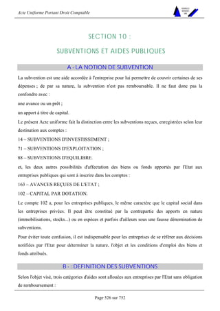 Acte Uniforme Portant Droit Comptable 
Page 526 sur 752 
NOUVELLES 
METHODES 
SARL 
SECTION 10 : 
SUBVENTIONS ET AIDES PUBLIQUES 
A - LA NOTION DE SUBVENTION 
La subvention est une aide accordée à l'entreprise pour lui permettre de couvrir certaines de ses 
dépenses ; de par sa nature, la subvention n'est pas remboursable. Il ne faut donc pas la 
confondre avec : 
une avance ou un prêt ; 
un apport à titre de capital. 
Le présent Acte uniforme fait la distinction entre les subventions reçues, enregistrées selon leur 
destination aux comptes : 
14 – SUBVENTIONS D'INVESTISSEMENT ; 
71 – SUBVENTIONS D'EXPLOITATION ; 
88 – SUBVENTIONS D'EQUILIBRE. 
et, les deux autres possibilités d'affectation des biens ou fonds apportés par l'Etat aux 
entreprises publiques qui sont à inscrire dans les comptes : 
163 – AVANCES REÇUES DE L'ETAT ; 
102 – CAPITAL PAR DOTATION. 
Le compte 102 a, pour les entreprises publiques, le même caractère que le capital social dans 
les entreprises privées. Il peut être constitué par la contrepartie des apports en nature 
(immobilisations, stocks...) ou en espèces et parfois d'ailleurs sous une fausse dénomination de 
subventions. 
Pour éviter toute confusion, il est indispensable pour les entreprises de se référer aux décisions 
notifiées par l'Etat pour déterminer la nature, l'objet et les conditions d'emploi des biens et 
fonds attribués. 
B - : DEFINITION DES SUBVENTIONS 
Selon l'objet visé, trois catégories d'aides sont allouées aux entreprises par l'Etat sans obligation 
de remboursement : 
 