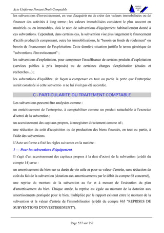 Acte Uniforme Portant Droit Comptable 
Page 527 sur 752 
NOUVELLES 
METHODES 
SARL 
les subventions d'investissement, en vue d'acquérir ou de créer des valeurs immobilisées ou de 
financer des activités à long terme ; les valeurs immobilisées consistent le plus souvent en 
matériels ou en immeubles, d'où le nom de subventions d'équipement habituellement donné à 
ces subventions. Cependant, dans certains cas, la subvention vise plus largement le financement 
d'actifs productifs comprenant, outre les immobilisations, le besoin en fonds de roulement ou 
besoin de financement de l'exploitation. Cette dernière situation justifie le terme générique de 
subventions d'investissement ; 
les subventions d'exploitation, pour compenser l'insuffisance de certains produits d'exploitation 
(services publics à prix imposés) ou de certaines charges d'exploitation (études et 
recherches...) ; 
les subventions d'équilibre, de façon à compenser en tout ou partie la perte que l'entreprise 
aurait constatée si cette subventio n ne lui avait pas été accordée. 
C - PARTICULARITE DU TRAITEMENT COMPTABLE 
Les subventions peuvent être analysées comme : 
un enrichissement de l'entreprise, à comptabiliser comme un produit rattachable à l'exercice 
d'octroi de la subvention ; 
un accroissement des capitaux propres, à enregistrer directement comme tel ; 
une réduction du coût d'acquisition ou de production des biens financés, en tout ou partie, à 
l'aide des subventions. 
L'Acte uniforme a fixé les règles suivantes en la matière : 
1 — Pour les subventions d'équipement 
Il s'agit d'un accroissement des capitaux propres à la date d'octroi de la subvention (crédit du 
compte 14) avec : 
un amortissement du bien sur sa durée de vie utile et pour sa valeur d'entrée, sans réduction de 
coût du fait de la subvention (dotation aux amortissements par le débit du compte 68 concerné), 
une reprise du montant de la subvention au fur et à mesure de l'exécution du plan 
d'amortissement du bien. Chaque année, la reprise est égale au montant de la dotation aux 
amortissements pratiquée pour le bien, multipliée par le rapport existant entre le montant de la 
subvention et la valeur d'entrée de l'immobilisation (crédit du compte 865 REPRISES DE 
SUBVENTIONS D'INVESTISSEMENT). 
 