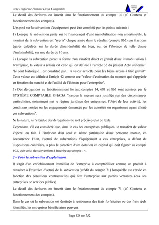 Acte Uniforme Portant Droit Comptable 
Page 528 sur 752 
NOUVELLES 
METHODES 
SARL 
Le détail des écritures est inscrit dans le fonctionnement du compte 14 (cf. Contenu et 
fonctionnement des comptes). 
L'exposé sur la subvention d'équipement peut être complété par les points suivants : 
1) Lorsque la subvention porte sur le financement d'une immobilisation non amortissable, le 
montant de la subvention est repris chaque année dans le résultat (compte 865) par fractions 
égales calculées sur la durée d'inaliénabilité du bien, ou, en l'absence de telle clause 
d'inaliénabilité, sur une durée de 10 ans. 
2) Lorsque la subvention prend la forme d'un transfert direct et gratuit d'une immobilisation à 
l'entreprise, la valeur à retenir est celle qui est définie à l'article 36 du présent Acte uniforme : 
le coût historique... est constitué par... la valeur actuelle pour les biens acquis à titre gratuit. 
Cette valeur est définie à l'article 42 comme une valeur d'estimation du moment qui s'apprécie 
en fonction du marché et de l'utilité de l'élément pour l'entreprise. 
3) Des dérogations au fonctionnement lié aux comptes 14, 681 et 865 sont admises par le 
SYSTÈME COMPTABLE OHADA lorsque la mesure sera justifiée par des circonstances 
particulières, notamment par le régime juridique des entreprises, l'objet de leur activité, les 
conditions posées ou les engagements demandés par les autorités ou organismes ayant alloué 
ces subventions. 
Ni la nature, ni l'étendue des dérogations ne sont précisées par ce texte. 
Cependant, s'il est considéré que, dans le cas des entreprises publiques, le transfert de valeur 
s'opère, en fait, à l'intérieur d'un seul et même patrimoine d'une personne morale, en 
l'occurrence l'Etat, l'octroi de subventions d'équipement à ces entreprises, à défaut de 
dispositions contraires, a plus le caractère d'une dotation en capital qui doit figurer au compte 
102, que celui de subvention à inscrire au compte 14. 
2 – Pour la subvention d'exploitation 
Il s'agit d'un enrichissement immédiat de l'entreprise à comptabiliser comme un produit à 
rattacher à l'exercice d'octroi de la subvention (crédit du compte 71) lorsqu'elle est versée en 
fonction des conditions contractuelles qui lient l'entreprise aux parties versantes (cas des 
entreprises de services publics). 
Le détail des écritures est inscrit dans le fonctionnement du compte 71 (cf. Contenu et 
fonctionnement des comptes). 
Dans le cas où la subvention est destinée à rembourser des frais forfaitaires ou des frais réels 
identifiés, les entreprises bénéficiaires peuvent : 
 