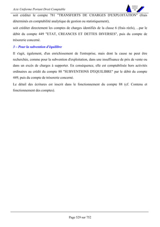 Acte Uniforme Portant Droit Comptable 
Page 529 sur 752 
NOUVELLES 
METHODES 
SARL 
soit créditer le compte 781 TRANSFERTS DE CHARGES D'EXPLOITATION (frais 
déterminés en comptabilité analytique de gestion ou statistiquement), 
soit créditer directement les comptes de charges identifiés de la classe 6 (frais réels), ...par le 
débit du compte 449 ETAT, CREANCES ET DETTES DIVERSES, puis du compte de 
trésorerie concerné. 
3 – Pour la subvention d'équilibre 
Il s'agit, également, d'un enrichissement de l'entreprise, mais dont la cause ne peut être 
recherchée, comme pour la subvention d'exploitation, dans une insuffisance de prix de vente ou 
dans un excès de charges à supporter. En conséquence, elle est comptabilisée hors activités 
ordinaires au crédit du compte 88 SUBVENTIONS D'EQUILIBRE par le débit du compte 
449, puis du compte de trésorerie concerné. 
Le détail des écritures est inscrit dans le fonctionnement du compte 88 (cf. Contenu et 
fonctionnement des comptes). 
 