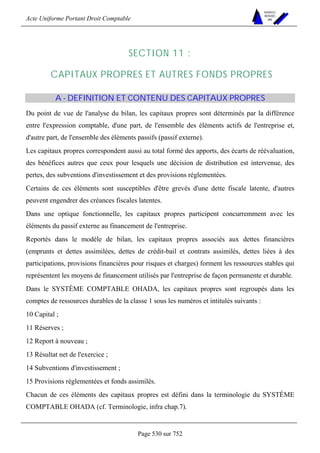 Acte Uniforme Portant Droit Comptable 
Page 530 sur 752 
NOUVELLES 
METHODES 
SARL 
SECTION 11 : 
CAPITAUX PROPRES ET AUTRES FONDS PROPRES 
A - DEFINITION ET CONTENU DES CAPITAUX PROPRES 
Du point de vue de l'analyse du bilan, les capitaux propres sont déterminés par la différence 
entre l'expression comptable, d'une part, de l'ensemble des éléments actifs de l'entreprise et, 
d'autre part, de l'ensemble des éléments passifs (passif externe). 
Les capitaux propres correspondent aussi au total formé des apports, des écarts de réévaluation, 
des bénéfices autres que ceux pour lesquels une décision de distribution est intervenue, des 
pertes, des subventions d'investissement et des provisions réglementées. 
Certains de ces éléments sont susceptibles d'être grevés d'une dette fiscale latente, d'autres 
peuvent engendrer des créances fiscales latentes. 
Dans une optique fonctionnelle, les capitaux propres participent concurremment avec les 
éléments du passif externe au financement de l'entreprise. 
Reportés dans le modèle de bilan, les capitaux propres associés aux dettes financières 
(emprunts et dettes assimilées, dettes de crédit-bail et contrats assimilés, dettes liées à des 
participations, provisions financières pour risques et charges) forment les ressources stables qui 
représentent les moyens de financement utilisés par l'entreprise de façon permanente et durable. 
Dans le SYSTÈME COMPTABLE OHADA, les capitaux propres sont regroupés dans les 
comptes de ressources durables de la classe 1 sous les numéros et intitulés suivants : 
10 Capital ; 
11 Réserves ; 
12 Report à nouveau ; 
13 Résultat net de l'exercice ; 
14 Subventions d'investissement ; 
15 Provisions réglementées et fonds assimilés. 
Chacun de ces éléments des capitaux propres est défini dans la terminologie du SYSTÈME 
COMPTABLE OHADA (cf. Terminologie, infra chap.7). 
 