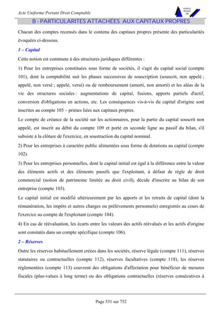 Acte Uniforme Portant Droit Comptable 
Page 531 sur 752 
NOUVELLES 
METHODES 
SARL 
B - PARTICULARITES ATTACHÉES AUX CAPITAUX PROPRES 
Chacun des comptes recensés dans le contenu des capitaux propres présente des particularités 
évoquées ci-dessous. 
1 – Capital 
Cette notion est commune à des structures juridiques différentes : 
1) Pour les entreprises constituées sous forme de sociétés, il s'agit du capital social (compte 
101), dont la comptabilité suit les phases successives de souscription (souscrit, non appelé ; 
appelé, non versé ; appelé, versé) ou de remboursement (amorti, non amorti) et les aléas de la 
vie des structures sociales : augmentations de capital, fusions, apports partiels d'actif, 
conversion d'obligations en actions, etc. Les conséquences vis-à-vis du capital d'origine sont 
inscrites au compte 105 – primes liées aux capitaux propres. 
Le compte de créance de la société sur les actionnaires, pour la partie du capital souscrit non 
appelé, est inscrit au débit du compte 109 et porté en seconde ligne au passif du bilan, s'il 
subsiste à la clôture de l'exercice, en soustraction du capital nominal. 
2) Pour les entreprises à caractère public alimentées sous forme de dotations au capital (compte 
102). 
3) Pour les entreprises personnelles, dont le capital initial est égal à la différence entre la valeur 
des éléments actifs et des éléments passifs que l'exploitant, à défaut de règle de droit 
commercial (notion de patrimoine limitée au droit civil), décide d'inscrire au bilan de son 
entreprise (compte 103). 
Le capital initial est modifié ultérieurement par les apports et les retraits de capital (dont la 
rémunération, les impôts et autres charges ou prélèvements personnels) enregistrés au cours de 
l'exercice au compte de l'exploitant (compte 104). 
4) En cas de réévaluation, les écarts entre les valeurs des actifs réévalués et les actifs d'origine 
sont constatés dans un compte spécifique (compte 106). 
2 – Réserves 
Outre les réserves habituellement créées dans les sociétés, réserve légale (compte 111), réserves 
statutaires ou contractuelles (compte 112), réserves facultatives (compte 118), les réserves 
réglementées (compte 113) couvrent des obligations d'affectation pour bénéficier de mesures 
fiscales (plus-values à long terme) ou des obligations contractuelles (réserves consécutives à 
 