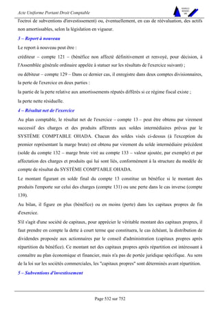 Acte Uniforme Portant Droit Comptable 
Page 532 sur 752 
NOUVELLES 
METHODES 
SARL 
l'octroi de subventions d'investissement) ou, éventuellement, en cas de réévaluation, des actifs 
non amortissables, selon la législation en vigueur. 
3 – Report à nouveau 
Le report à nouveau peut être : 
créditeur – compte 121 – (bénéfice non affecté définitivement et renvoyé, pour décision, à 
l'Assemblée générale ordinaire appelée à statuer sur les résultats de l'exercice suivant) ; 
ou débiteur – compte 129 – Dans ce dernier cas, il enregistre dans deux comptes divisionnaires, 
la perte de l'exercice en deux parties : 
la partie de la perte relative aux amortissements réputés différés si ce régime fiscal existe ; 
la perte nette résiduelle. 
4 – Résultat net de l'exercice 
Au plan comptable, le résultat net de l'exercice – compte 13 – peut être obtenu par virement 
successif des charges et des produits afférents aux soldes intermédiaires prévus par le 
SYSTÈME COMPTABLE OHADA. Chacun des soldes visés ci-dessus (à l'exception du 
premier représentant la marge brute) est obtenu par virement du solde intermédiaire précédent 
(solde du compte 132 – marge brute viré au compte 133 – valeur ajoutée, par exemple) et par 
affectation des charges et produits qui lui sont liés, conformément à la structure du modèle de 
compte de résultat du SYSTÈME COMPTABLE OHADA. 
Le montant figurant en solde final du compte 13 constitue un bénéfice si le montant des 
produits l'emporte sur celui des charges (compte 131) ou une perte dans le cas inverse (compte 
139). 
Au bilan, il figure en plus (bénéfice) ou en moins (perte) dans les capitaux propres de fin 
d'exercice. 
S'il s'agit d'une société de capitaux, pour apprécier le véritable montant des capitaux propres, il 
faut prendre en compte la dette à court terme que constituera, le cas échéant, la distribution de 
dividendes proposée aux actionnaires par le conseil d'administration (capitaux propres après 
répartition du bénéfice). Ce montant net des capitaux propres après répartition est intéressant à 
connaître au plan économique et financier, mais n'a pas de portée juridique spécifique. Au sens 
de la loi sur les sociétés commerciales, les capitaux propres sont déterminés avant répartition. 
5 – Subventions d'investissement 
 