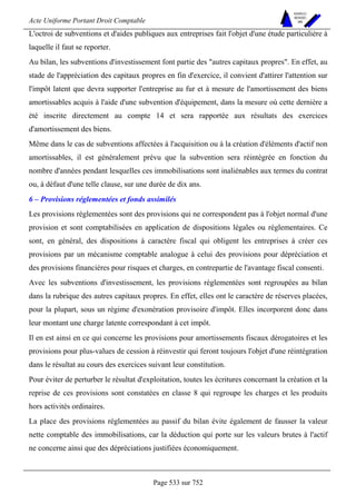 Acte Uniforme Portant Droit Comptable 
Page 533 sur 752 
NOUVELLES 
METHODES 
SARL 
L'octroi de subventions et d'aides publiques aux entreprises fait l'objet d'une étude particulière à 
laquelle il faut se reporter. 
Au bilan, les subventions d'investissement font partie des autres capitaux propres. En effet, au 
stade de l'appréciation des capitaux propres en fin d'exercice, il convient d'attirer l'attention sur 
l'impôt latent que devra supporter l'entreprise au fur et à mesure de l'amortissement des biens 
amortissables acquis à l'aide d'une subvention d'équipement, dans la mesure où cette dernière a 
été inscrite directement au compte 14 et sera rapportée aux résultats des exercices 
d'amortissement des biens. 
Même dans le cas de subventions affectées à l'acquisition ou à la création d'éléments d'actif non 
amortissables, il est généralement prévu que la subvention sera réintégrée en fonction du 
nombre d'années pendant lesquelles ces immobilisations sont inaliénables aux termes du contrat 
ou, à défaut d'une telle clause, sur une durée de dix ans. 
6 – Provisions réglementées et fonds assimilés 
Les provisions réglementées sont des provisions qui ne correspondent pas à l'objet normal d'une 
provision et sont comptabilisées en application de dispositions légales ou réglementaires. Ce 
sont, en général, des dispositions à caractère fiscal qui obligent les entreprises à créer ces 
provisions par un mécanisme comptable analogue à celui des provisions pour dépréciation et 
des provisions financières pour risques et charges, en contrepartie de l'avantage fiscal consenti. 
Avec les subventions d'investissement, les provisions réglementées sont regroupées au bilan 
dans la rubrique des autres capitaux propres. En effet, elles ont le caractère de réserves placées, 
pour la plupart, sous un régime d'exonération provisoire d'impôt. Elles incorporent donc dans 
leur montant une charge latente correspondant à cet impôt. 
Il en est ainsi en ce qui concerne les provisions pour amortissements fiscaux dérogatoires et les 
provisions pour plus-values de cession à réinvestir qui feront toujours l'objet d'une réintégration 
dans le résultat au cours des exercices suivant leur constitution. 
Pour éviter de perturber le résultat d'exploitation, toutes les écritures concernant la création et la 
reprise de ces provisions sont constatées en classe 8 qui regroupe les charges et les produits 
hors activités ordinaires. 
La place des provisions réglementées au passif du bilan évite également de fausser la valeur 
nette comptable des immobilisations, car la déduction qui porte sur les valeurs brutes à l'actif 
ne concerne ainsi que des dépréciations justifiées économiquement. 
 