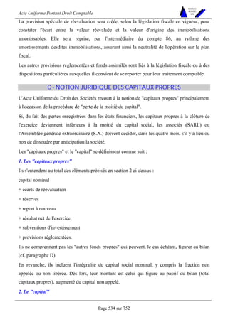 Acte Uniforme Portant Droit Comptable 
Page 534 sur 752 
NOUVELLES 
METHODES 
SARL 
La provision spéciale de réévaluation sera créée, selon la législation fiscale en vigueur, pour 
constater l'écart entre la valeur réévaluée et la valeur d'origine des immobilisations 
amortissables. Elle sera reprise, par l'intermédiaire du compte 86, au rythme des 
amortissements desdites immobilisations, assurant ainsi la neutralité de l'opération sur le plan 
fiscal. 
Les autres provisions réglementées et fonds assimilés sont liés à la législation fiscale ou à des 
dispositions particulières auxquelles il convient de se reporter pour leur traitement comptable. 
C - NOTION JURIDIQUE DES CAPITAUX PROPRES 
L'Acte Uniforme du Droit des Sociétés recourt à la notion de capitaux propres principalement 
à l'occasion de la procédure de perte de la moitié du capital. 
Si, du fait des pertes enregistrées dans les états financiers, les capitaux propres à la clôture de 
l'exercice deviennent inférieurs à la moitié du capital social, les associés (SARL) ou 
l'Assemblée générale extraordinaire (S.A.) doivent décider, dans les quatre mois, s'il y a lieu ou 
non de dissoudre par anticipation la société. 
Les capitaux propres et le capital se définissent comme suit : 
1. Les capitaux propres 
Ils s'entendent au total des éléments précisés en section 2 ci-dessus : 
capital nominal 
+ écarts de réévaluation 
+ réserves 
+ report à nouveau 
+ résultat net de l'exercice 
+ subventions d'investissement 
+ provisions réglementées. 
Ils ne comprennent pas les autres fonds propres qui peuvent, le cas échéant, figurer au bilan 
(cf. paragraphe D). 
En revanche, ils incluent l'intégralité du capital social nominal, y compris la fraction non 
appelée ou non libérée. Dès lors, leur montant est celui qui figure au passif du bilan (total 
capitaux propres), augmenté du capital non appelé. 
2. Le capital 
 