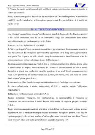 Acte Uniforme Portant Droit Comptable 
Page 535 sur 752 
NOUVELLES 
METHODES 
SARL 
Il s'entend du capital social nominal qu'il soit libéré ou non, amorti ou non amorti, existant à la 
clôture de l'exercice. 
Aussi, la procédure spéciale de décision des associés ou de l'Assemblée générale extraordinaire 
(A.G.E.) est-elle à déclencher si les capitaux propres sont devenus inférieurs à la moitié du 
capital social. 
D - AUTRES FONDS PROPRES 
Une rubrique Autres fonds propres doit figurer au passif du bilan, entre les Capitaux propres 
et les Dettes financières, dans le cas où l'entreprise a reçu des financements d'une nature 
intermédiaire entre les capitaux propres et les dettes. 
Selon les cas et les législations, il peut s'agir : 
de titres participatifs émis par certaines sociétés et qui constituent des ressources tenant à la 
fois de l'action et de l'obligation (remboursables seulement à très long terme ; rémunération 
avec partie fixe et partie variable ; dernier rang de remboursement immédiatement avant les 
actions ; droits des porteurs identiques à ceux d'obligataires...) ; 
d'avances conditionnées reçues de l'Etat et dont le remboursement est tout à la fois à long terme 
et conditionnel. Exemple : remboursement de l'avance si l'investissement qu'elle a permis 
d'acquérir a généré une production cumulée supérieure à un seuil donné, généralement très 
élevé. Leur probabilité de remboursement est, a priori, très faible, d'où leur place en autres 
fonds propres plutôt qu'en dettes ; 
de droits du concédant dans les entreprises concessionnaires (cf. rubrique concessions) ; 
de titres subordonnés à durée indéterminée (T.S.D.I.), appelés parfois obligations 
perpétuelles ; 
d'obligations remboursables en actions (O.R.A.) ; 
d'autres instruments financiers, non remboursables, ou remboursables à l'initiative de 
l'entreprise, ou remboursables à l'aide d'autres instruments de capitaux propres (exemple 
O.R.A.). 
Toutes ces ressources présentent soit une faible probabilité de remboursement, soit une absence 
d'échéancier, soit le remboursement par d'autres instruments de capitaux propres. Sans être des 
capitaux propres, elles en sont proches, d'où leur place dans cette rubrique spécifique Autres 
fonds propres. Elles sont toutes comptabilisées au crédit du compte 167. 
 
