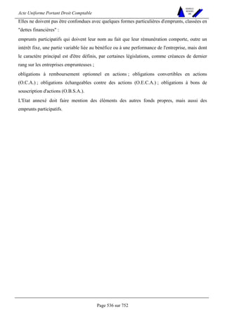 Acte Uniforme Portant Droit Comptable 
Page 536 sur 752 
NOUVELLES 
METHODES 
SARL 
Elles ne doivent pas être confondues avec quelques formes particulières d'emprunts, classées en 
dettes financières : 
emprunts participatifs qui doivent leur nom au fait que leur rémunération comporte, outre un 
intérêt fixe, une partie variable liée au bénéfice ou à une performance de l'entreprise, mais dont 
le caractère principal est d'être définis, par certaines législations, comme créances de dernier 
rang sur les entreprises emprunteuses ; 
obligations à remboursement optionnel en actions ; obligations convertibles en actions 
(O.C.A.) ; obligations échangeables contre des actions (O.E.C.A.) ; obligations à bons de 
souscription d'actions (O.B.S.A.). 
L'Etat annexé doit faire mention des éléments des autres fonds propres, mais aussi des 
emprunts participatifs. 
 