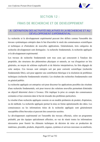 Acte Uniforme Portant Droit Comptable 
Page 537 sur 752 
NOUVELLES 
METHODES 
SARL 
SECTION 12 : 
FRAIS DE RECHERCHE ET DE DEVELOPPEMENT 
A - DÉFINITION DES ACTIVITÉS RELATIVES À LA RECHERCHE ET AU 
DÉVELOPPEMENT EXPÉRIMENTAL 
La recherche et le développement expérimental peuvent être définis comme l'ensemble des 
travaux systématiques entrepris dans le but d'accroître le stock des connaissances scientifiques 
et techniques et d'introduire de nouvelles applications. Généralement, trois catégories de 
recherche développement sont distinguées : la recherche fondamentale, la recherche appliquée 
et le développement expérimental. 
Les travaux de recherche fondamentale sont tous ceux qui concourent à l'analyse des 
propriétés, des structures des phénomènes physiques et naturels, en vue d'organiser en lois 
générales, au moyen de schémas explicatifs et de théories interprétatives, les faits dégagés de 
cette analyse. Ces travaux sont entrepris soit par pure curiosité scientifique (recherche 
fondamentale libre), soit pour apporter une contribution théorique à la résolution de problèmes 
techniques (recherche fondamentale orientée). Les résultats des recherches fondamentales sont 
en général publiés. 
La recherche appliquée est entreprise soit pour discerner les applications possibles des résultats 
d'une recherche fondamentale, soit pour trouver des solutions nouvelles permettant d'atteindre 
un objectif déterminé choisi à l'avance. Elle implique la prise en compte des connaissances 
existantes et leur extension dans le but de résoudre des problèmes particuliers. 
Le résultat d'une recherche appliquée consiste en un modèle probatoire de produit, d'opération, 
ou de méthode. La recherche appliquée permet la mise en forme opérationnelle des idées. Les 
connaissances ou les informations tirées de la recherche appliquée sont généralement 
susceptibles d'être brevetées et peuvent être conservées secrètes. 
Le développement expérimental est l'ensemble des travaux effectués, selon un programme 
préétabli, par des équipes spécialement affectées, en vue de réunir toutes les informations 
nécessaires pour fournir les éléments techniques de décision de mise en production de 
matériaux, procédés, produits, dispositifs, organes, systèmes et services nouveaux ou améliorés, 
 