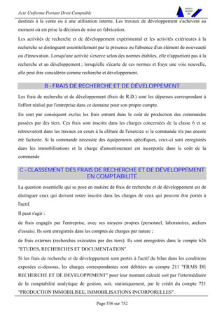 Acte Uniforme Portant Droit Comptable 
Page 538 sur 752 
NOUVELLES 
METHODES 
SARL 
destinés à la vente ou à une utilisation interne. Les travaux de développement s'achèvent au 
moment où est prise la décision de mise en fabrication. 
Les activités de recherche et de développement expérimental et les activités extérieures à la 
recherche se distinguent essentiellement par la présence ou l'absence d'un élément de nouveauté 
ou d'innovation. Lorsqu'une activité s'exerce selon des normes établies, elle n'appartient pas à la 
recherche et au développement ; lorsqu'elle s'écarte de ces normes et fraye une voie nouvelle, 
elle peut être considérée comme recherche et développement. 
B - FRAIS DE RECHERCHE ET DE DÉVELOPPEMENT 
Les frais de recherche et de développement (frais de R.D.) sont les dépenses correspondant à 
l'effort réalisé par l'entreprise dans ce domaine pour son propre compte. 
En sont par conséquent exclus les frais entrant dans le coût de production des commandes 
passées par des tiers. Ces frais sont inscrits dans les charges concernées de la classe 6 et se 
retrouveront dans les travaux en cours à la clôture de l'exercice si la commande n'a pas encore 
été facturée. Si la commande nécessite des équipements spécifiques, ceux-ci sont enregistrés 
dans les immobilisations et la charge d'amortissement est incorporée dans le coût de la 
commande 
C - CLASSEMENT DES FRAIS DE RECHERCHE ET DE DÉVELOPPEMENT 
EN COMPTABILITÉ 
La question essentielle qui se pose en matière de frais de recherche et de développement est de 
distinguer ceux qui doivent rester inscrits dans les charges de ceux qui peuvent être portés à 
l'actif. 
Il peut s'agir : 
de frais engagés par l'entreprise, avec ses moyens propres (personnel, laboratoires, ateliers 
d'essais). Ils sont enregistrés dans les comptes de charges par nature ; 
de frais externes (recherches exécutées par des tiers). Ils sont enregistrés dans le compte 626 
ETUDES, RECHERCHES ET DOCUMENTATION. 
Si les frais de recherche et de développement sont portés à l'actif du bilan dans les conditions 
exposées ci-dessous, les charges correspondantes sont débitées au compte 211 FRAIS DE 
RECHERCHE ET DE DEVELOPPEMENT pour leur montant calculé soit par l'intermédiaire 
de la comptabilité analytique de gestion, soit, statistiquement, par le crédit du compte 721 
PRODUCTION IMMOBILISEE, IMMOBILISATIONS INCORPORELLES. 
 