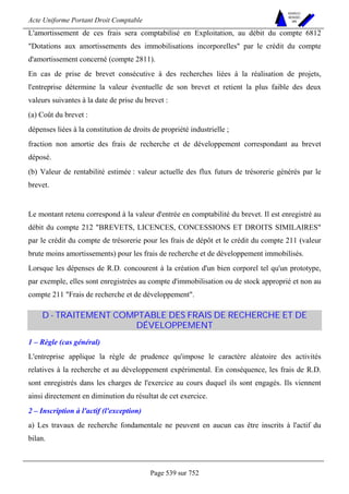 Acte Uniforme Portant Droit Comptable 
Page 539 sur 752 
NOUVELLES 
METHODES 
SARL 
L'amortissement de ces frais sera comptabilisé en Exploitation, au débit du compte 6812 
Dotations aux amortissements des immobilisations incorporelles par le crédit du compte 
d'amortissement concerné (compte 2811). 
En cas de prise de brevet consécutive à des recherches liées à la réalisation de projets, 
l'entreprise détermine la valeur éventuelle de son brevet et retient la plus faible des deux 
valeurs suivantes à la date de prise du brevet : 
(a) Coût du brevet : 
dépenses liées à la constitution de droits de propriété industrielle ; 
fraction non amortie des frais de recherche et de développement correspondant au brevet 
déposé. 
(b) Valeur de rentabilité estimée : valeur actuelle des flux futurs de trésorerie générés par le 
brevet. 
Le montant retenu correspond à la valeur d'entrée en comptabilité du brevet. Il est enregistré au 
débit du compte 212 BREVETS, LICENCES, CONCESSIONS ET DROITS SIMILAIRES 
par le crédit du compte de trésorerie pour les frais de dépôt et le crédit du compte 211 (valeur 
brute moins amortissements) pour les frais de recherche et de développement immobilisés. 
Lorsque les dépenses de R.D. concourent à la création d'un bien corporel tel qu'un prototype, 
par exemple, elles sont enregistrées au compte d'immobilisation ou de stock approprié et non au 
compte 211 Frais de recherche et de développement. 
D - TRAITEMENT COMPTABLE DES FRAIS DE RECHERCHE ET DE 
DÉVELOPPEMENT 
1 – Règle (cas général) 
L'entreprise applique la règle de prudence qu'impose le caractère aléatoire des activités 
relatives à la recherche et au développement expérimental. En conséquence, les frais de R.D. 
sont enregistrés dans les charges de l'exercice au cours duquel ils sont engagés. Ils viennent 
ainsi directement en diminution du résultat de cet exercice. 
2 – Inscription à l'actif (l'exception) 
a) Les travaux de recherche fondamentale ne peuvent en aucun cas être inscrits à l'actif du 
bilan. 
 